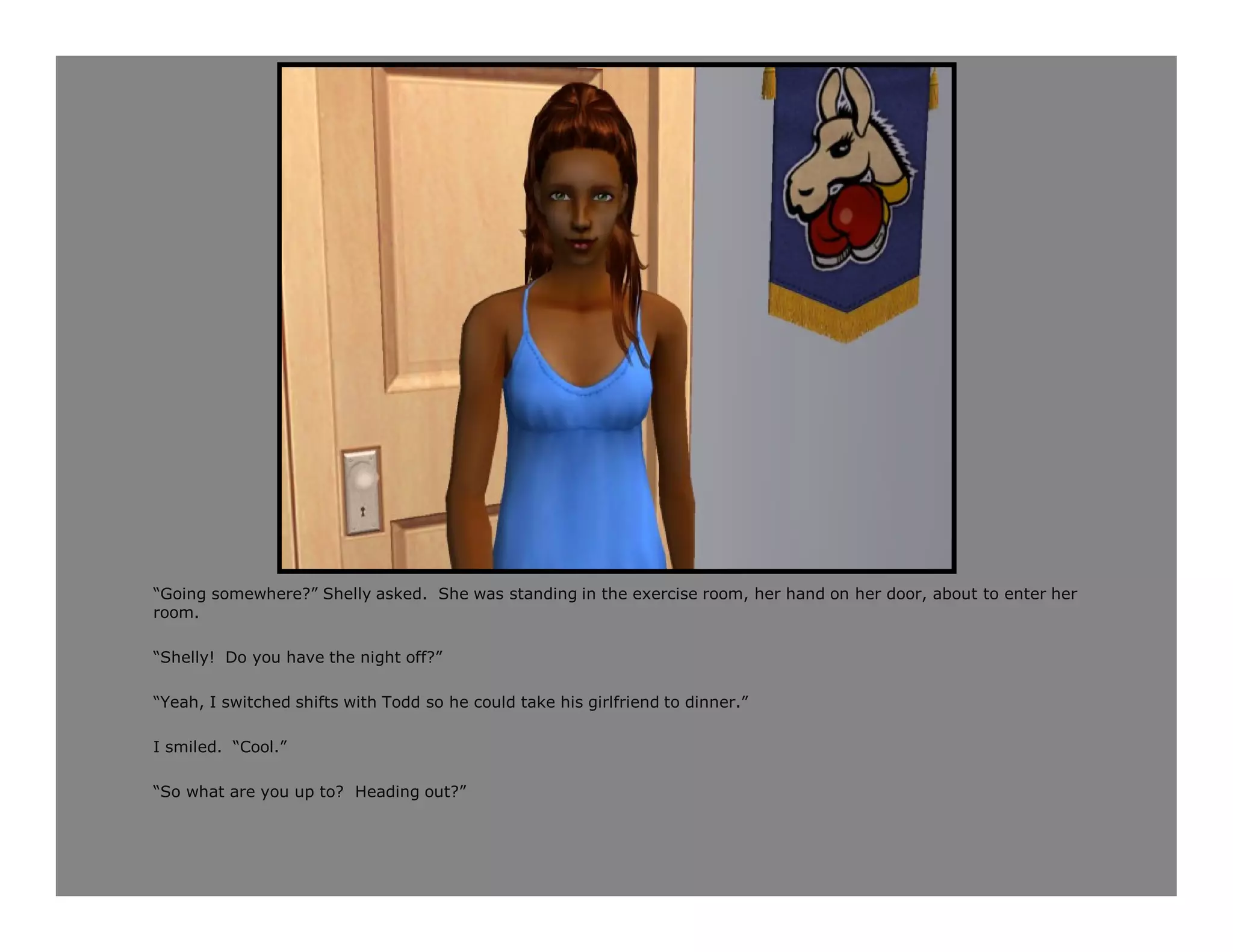 “Going somewhere?” Shelly asked. She was standing in the exercise room, her hand on her door, about to enter her
room.

“Shelly! Do you have the night off?”

“Yeah, I switched shifts with Todd so he could take his girlfriend to dinner.”

I smiled. “Cool.”

“So what are you up to? Heading out?”
 