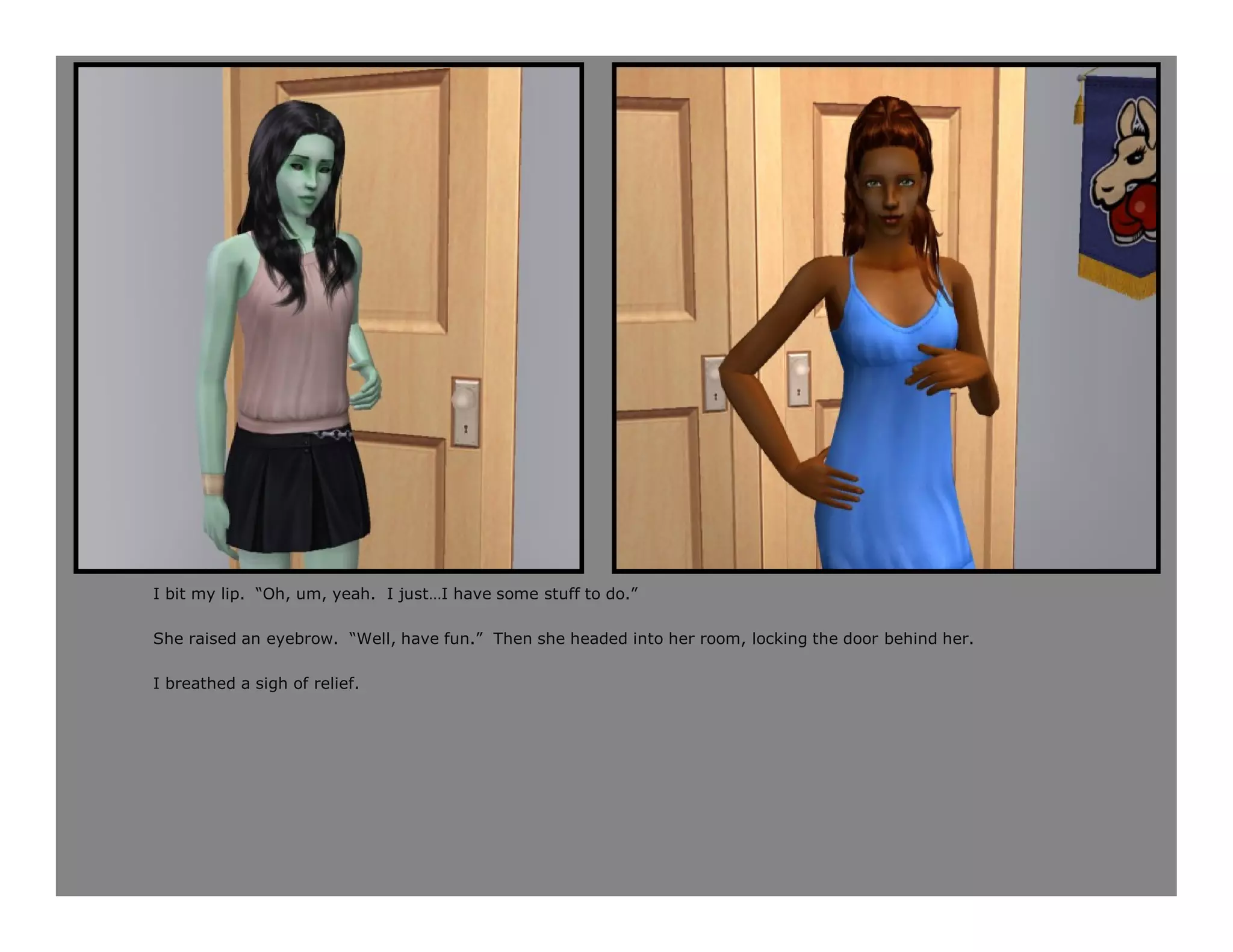 I bit my lip. “Oh, um, yeah. I just…I have some stuff to do.”

She raised an eyebrow. “Well, have fun.” Then she headed into her room, locking the door behind her.

I breathed a sigh of relief.
 