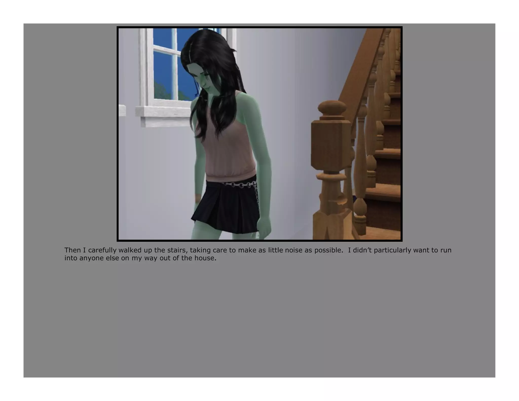 Then I carefully walked up the stairs, taking care to make as little noise as possible. I didn’t particularly want to run
into anyone else on my way out of the house.
 