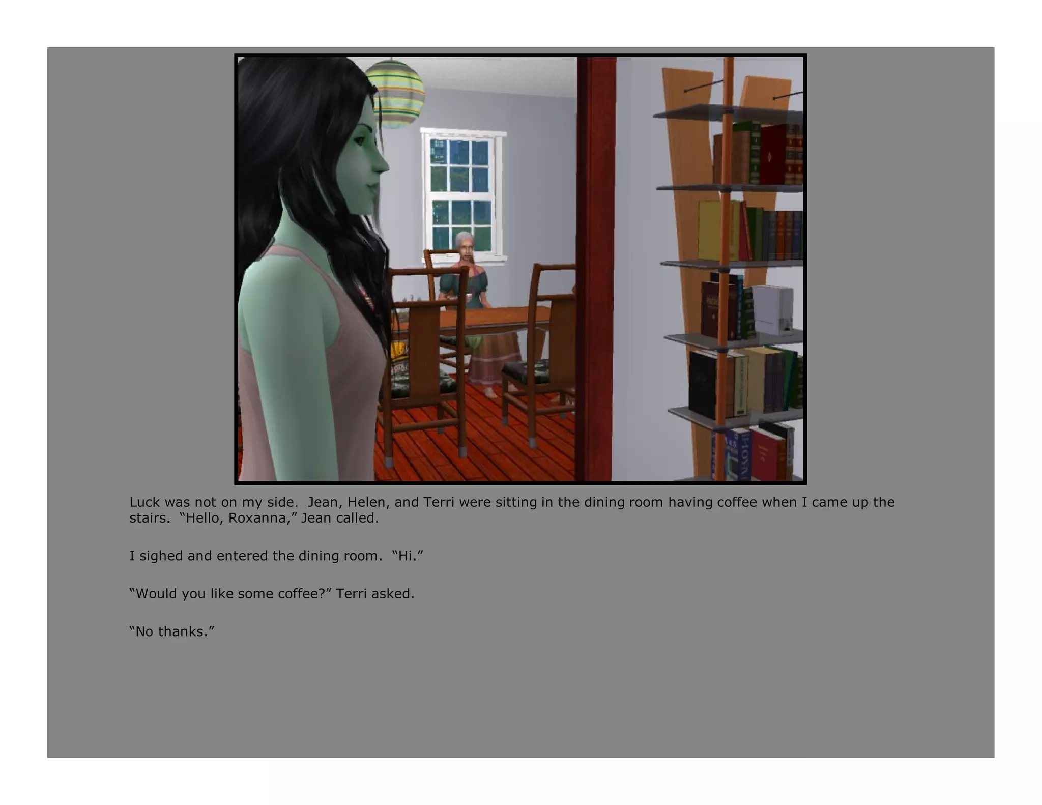 Luck was not on my side. Jean, Helen, and Terri were sitting in the dining room having coffee when I came up the
stairs. “Hello, Roxanna,” Jean called.

I sighed and entered the dining room. “Hi.”

“Would you like some coffee?” Terri asked.

“No thanks.”
 