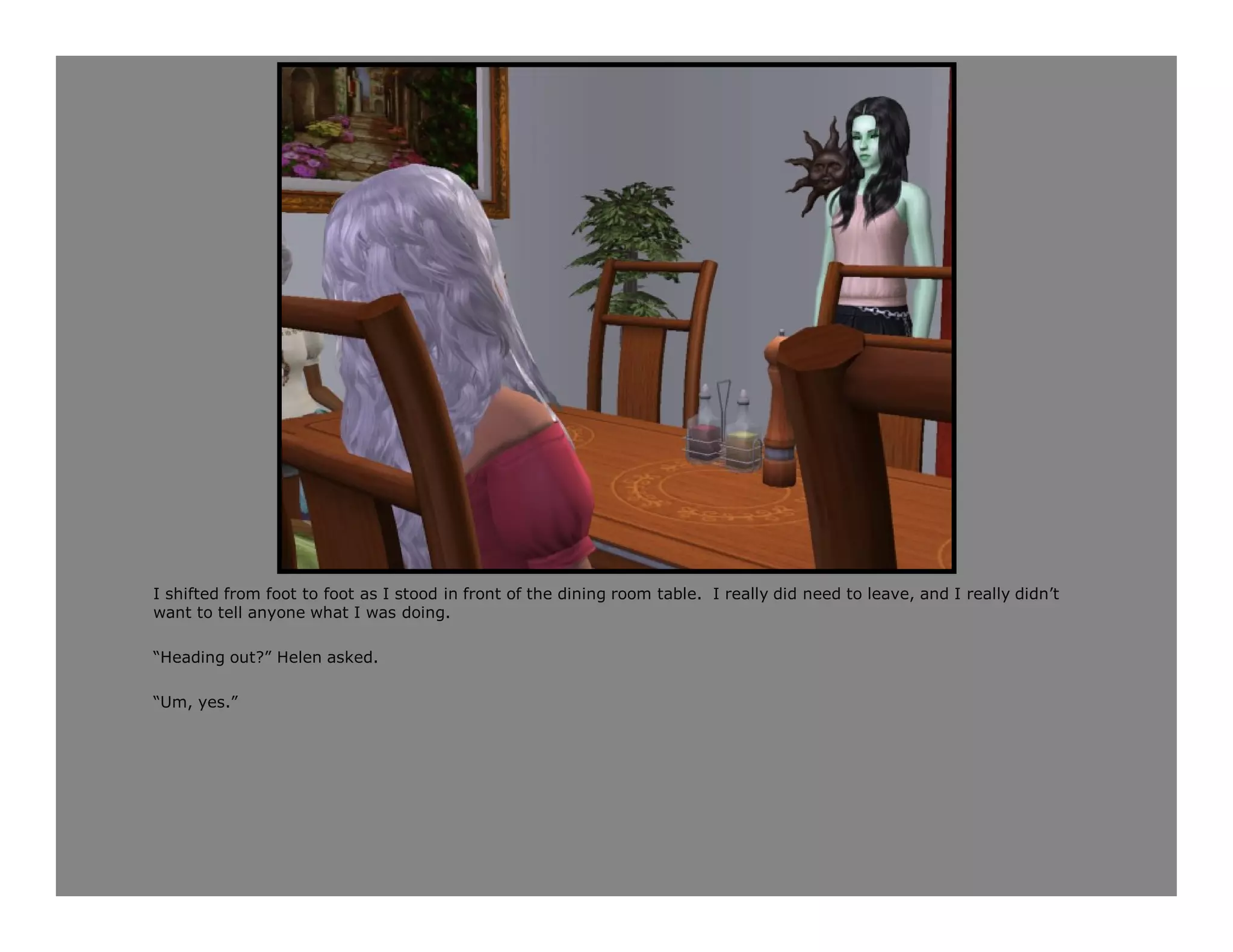 I shifted from foot to foot as I stood in front of the dining room table. I really did need to leave, and I really didn’t
want to tell anyone what I was doing.

“Heading out?” Helen asked.

“Um, yes.”
 