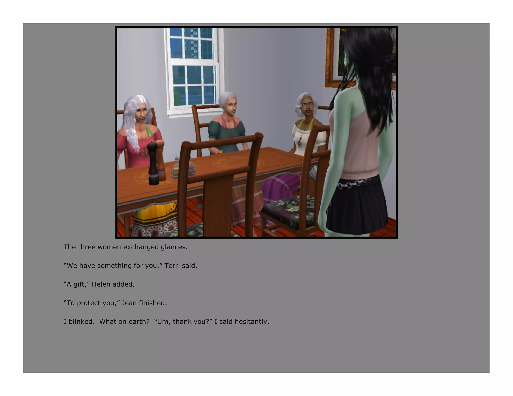 The three women exchanged glances.

“We have something for you,” Terri said.

“A gift,” Helen added.

“To protect you,” Jean finished.

I blinked. What on earth? “Um, thank you?” I said hesitantly.
 