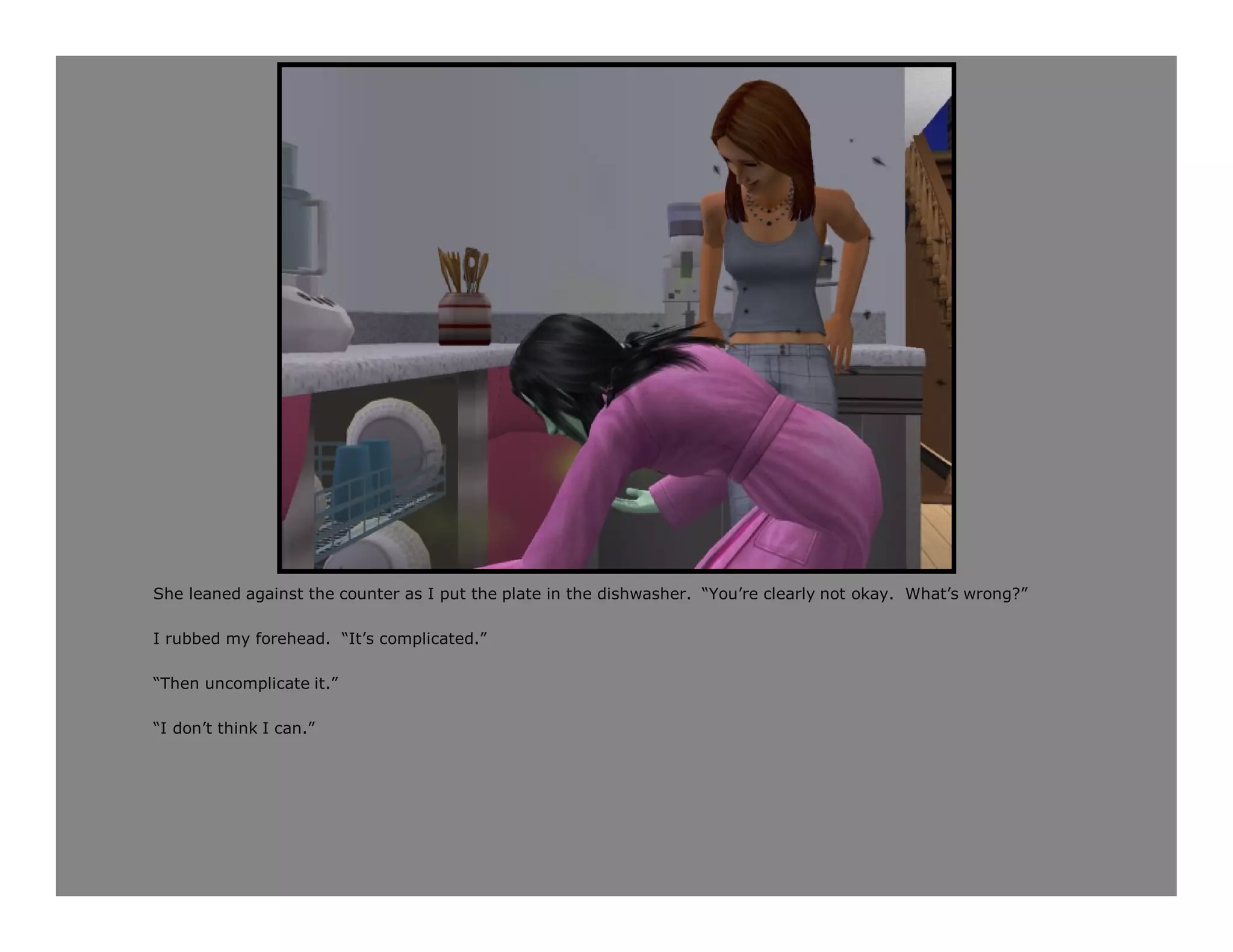 She leaned against the counter as I put the plate in the dishwasher. “You’re clearly not okay. What’s wrong?”

I rubbed my forehead. “It’s complicated.”

“Then uncomplicate it.”

“I don’t think I can.”
 