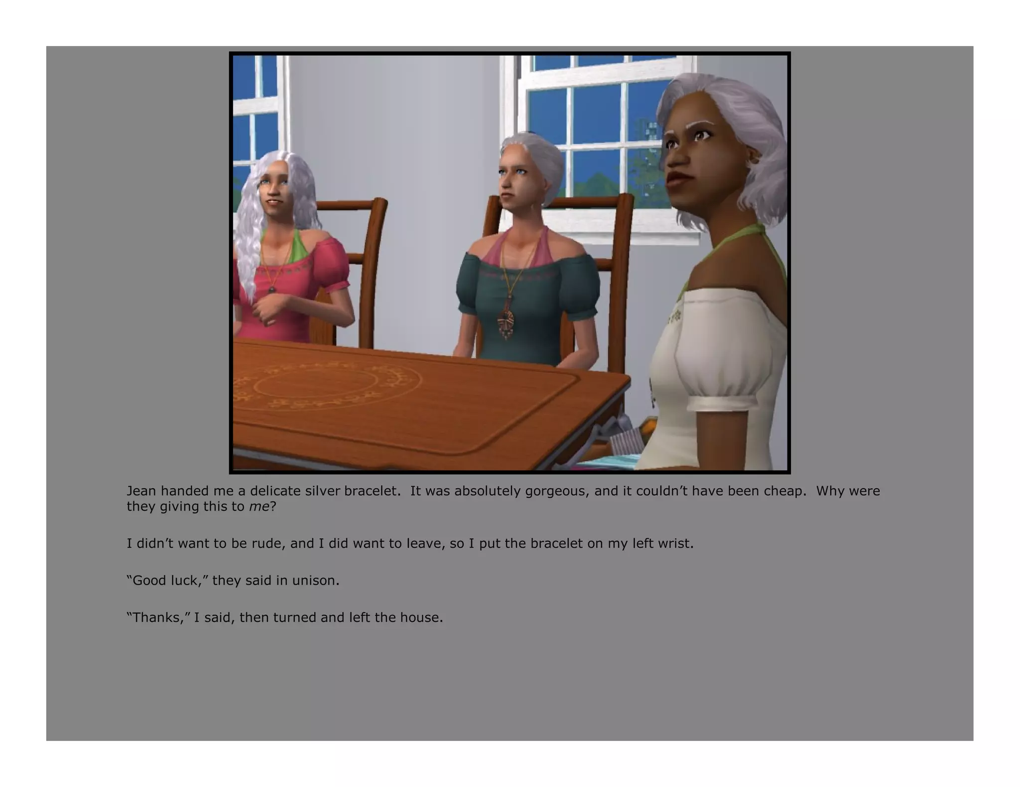 Jean handed me a delicate silver bracelet. It was absolutely gorgeous, and it couldn’t have been cheap. Why were
they giving this to me?

I didn’t want to be rude, and I did want to leave, so I put the bracelet on my left wrist.

“Good luck,” they said in unison.

“Thanks,” I said, then turned and left the house.
 
