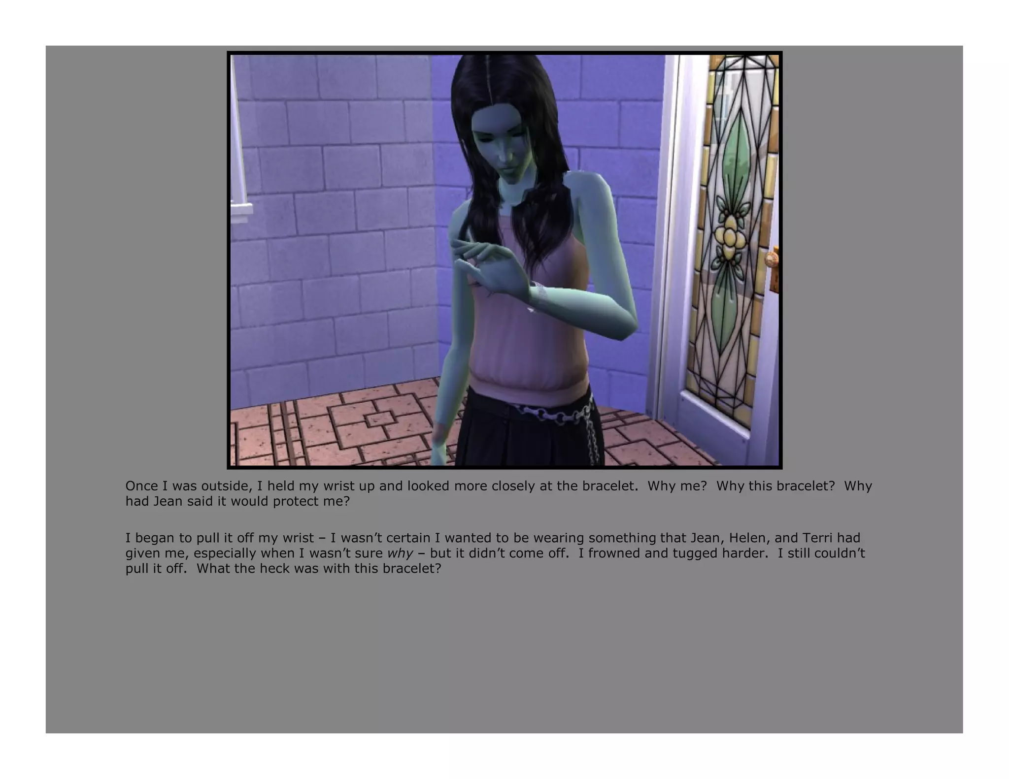 Once I was outside, I held my wrist up and looked more closely at the bracelet. Why me? Why this bracelet? Why
had Jean said it would protect me?

I began to pull it off my wrist – I wasn’t certain I wanted to be wearing something that Jean, Helen, and Terri had
given me, especially when I wasn’t sure why – but it didn’t come off. I frowned and tugged harder. I still couldn’t
pull it off. What the heck was with this bracelet?
 