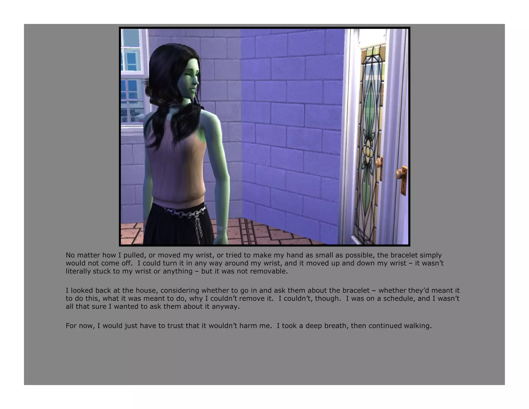 No matter how I pulled, or moved my wrist, or tried to make my hand as small as possible, the bracelet simply
would not come off. I could turn it in any way around my wrist, and it moved up and down my wrist – it wasn’t
literally stuck to my wrist or anything – but it was not removable.

I looked back at the house, considering whether to go in and ask them about the bracelet – whether they’d meant it
to do this, what it was meant to do, why I couldn’t remove it. I couldn’t, though. I was on a schedule, and I wasn’t
all that sure I wanted to ask them about it anyway.

For now, I would just have to trust that it wouldn’t harm me. I took a deep breath, then continued walking.
 