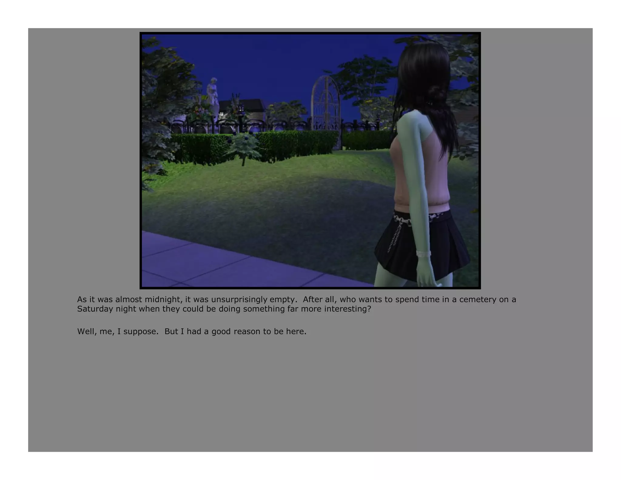 As it was almost midnight, it was unsurprisingly empty. After all, who wants to spend time in a cemetery on a
Saturday night when they could be doing something far more interesting?

Well, me, I suppose. But I had a good reason to be here.
 