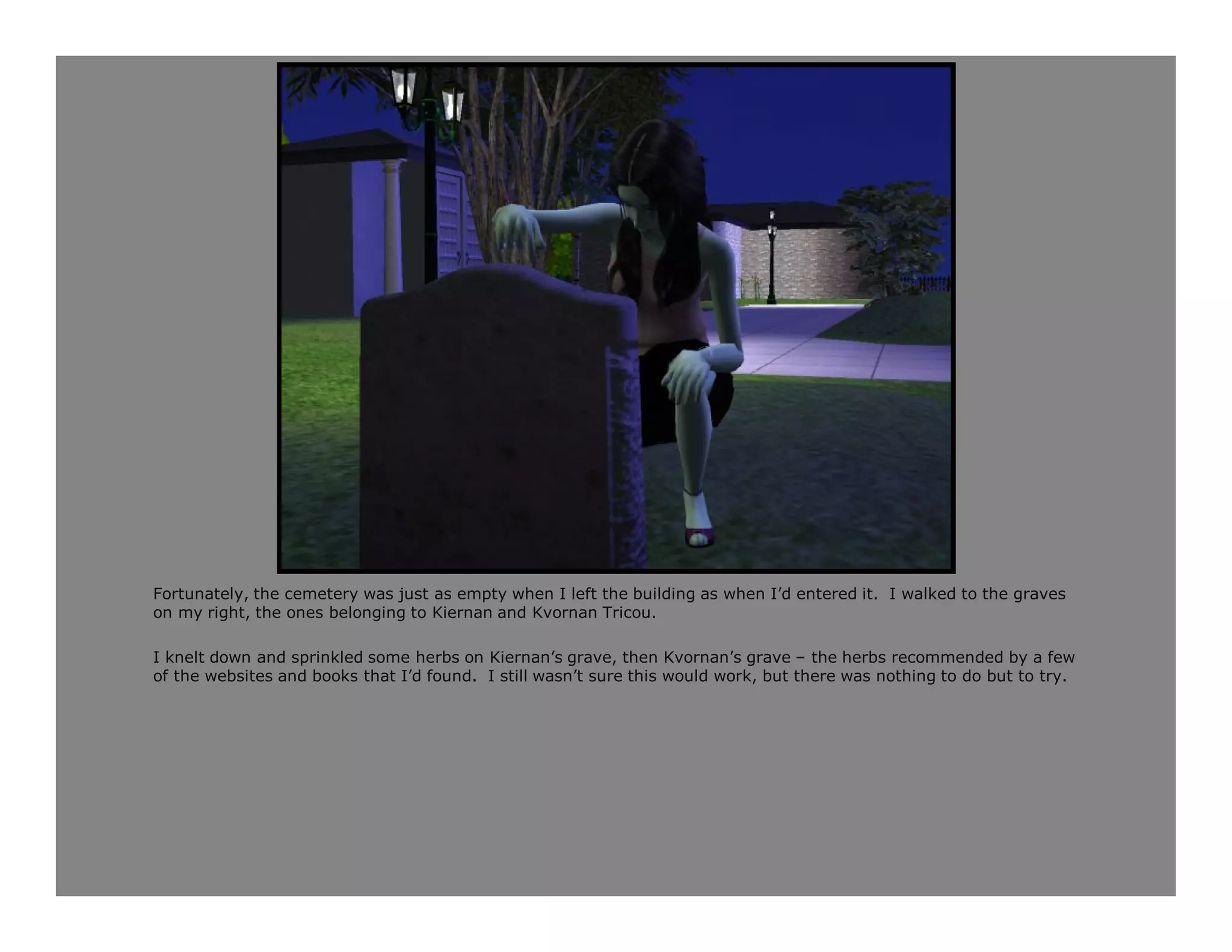 Fortunately, the cemetery was just as empty when I left the building as when I’d entered it. I walked to the graves
on my right, the ones belonging to Kiernan and Kvornan Tricou.

I knelt down and sprinkled some herbs on Kiernan’s grave, then Kvornan’s grave – the herbs recommended by a few
of the websites and books that I’d found. I still wasn’t sure this would work, but there was nothing to do but to try.
 