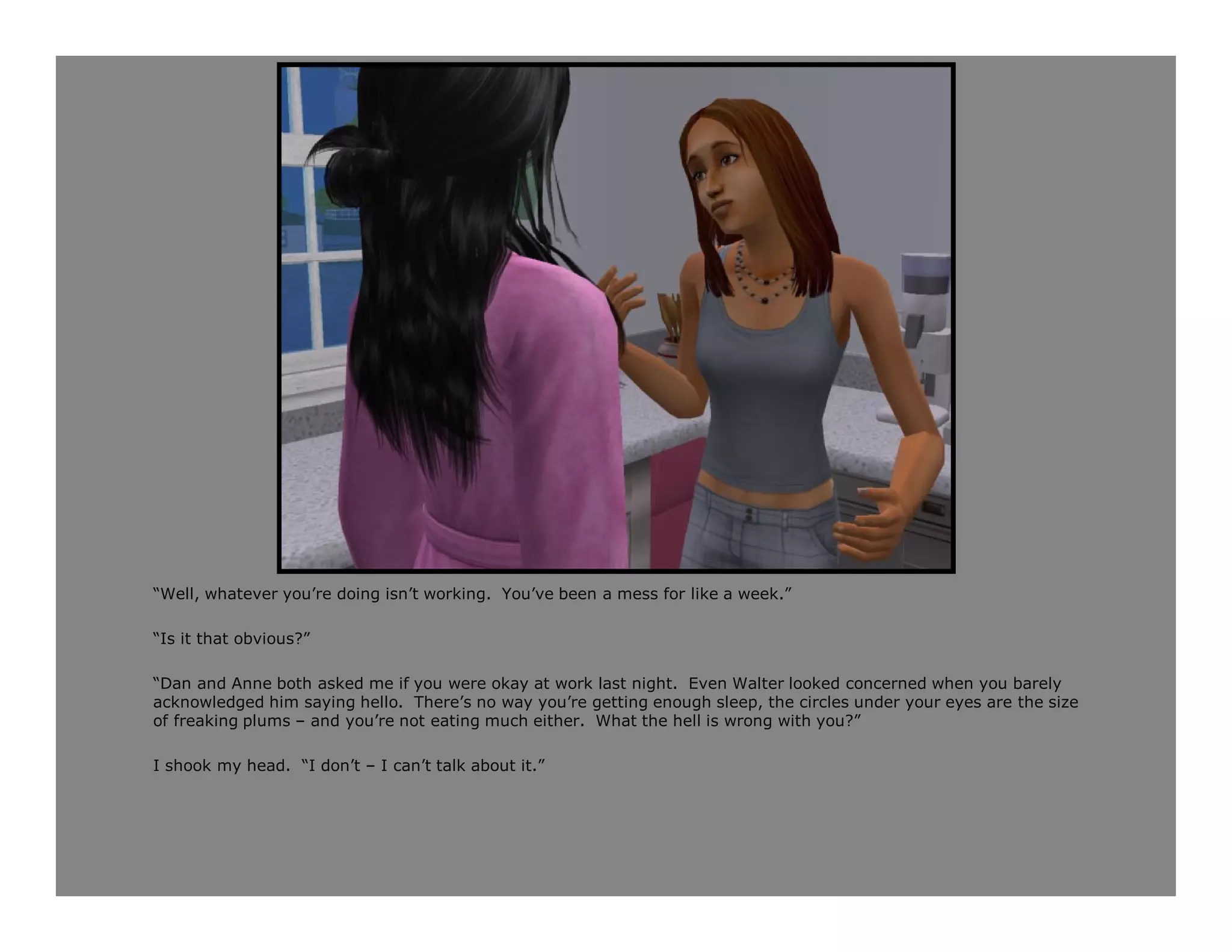 “Well, whatever you’re doing isn’t working. You’ve been a mess for like a week.”

“Is it that obvious?”

“Dan and Anne both asked me if you were okay at work last night. Even Walter looked concerned when you barely
acknowledged him saying hello. There’s no way you’re getting enough sleep, the circles under your eyes are the size
of freaking plums – and you’re not eating much either. What the hell is wrong with you?”

I shook my head. “I don’t – I can’t talk about it.”
 