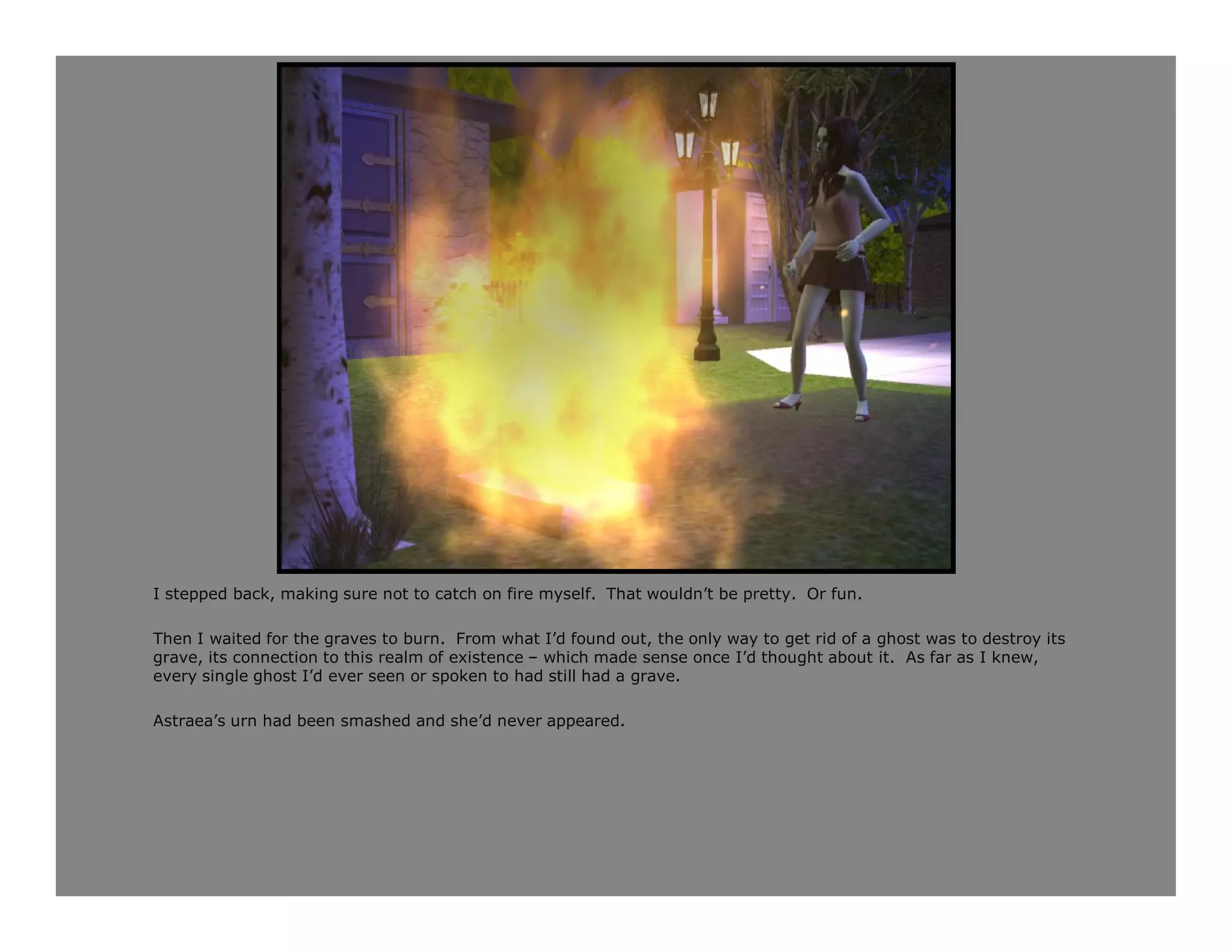 I stepped back, making sure not to catch on fire myself. That wouldn’t be pretty. Or fun.

Then I waited for the graves to burn. From what I’d found out, the only way to get rid of a ghost was to destroy its
grave, its connection to this realm of existence – which made sense once I’d thought about it. As far as I knew,
every single ghost I’d ever seen or spoken to had still had a grave.

Astraea’s urn had been smashed and she’d never appeared.
 