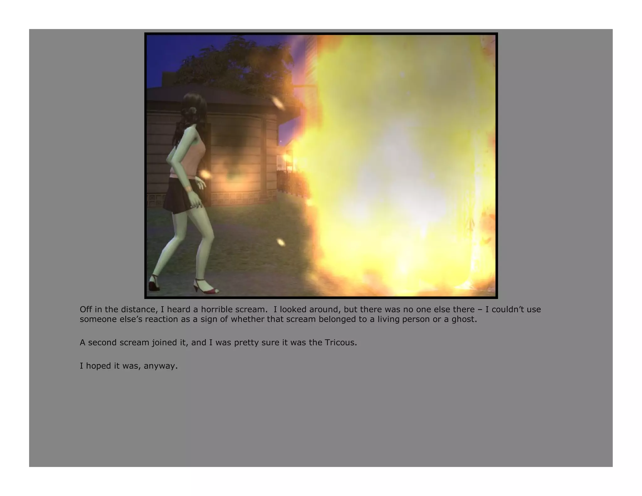 Off in the distance, I heard a horrible scream. I looked around, but there was no one else there – I couldn’t use
someone else’s reaction as a sign of whether that scream belonged to a living person or a ghost.

A second scream joined it, and I was pretty sure it was the Tricous.

I hoped it was, anyway.
 