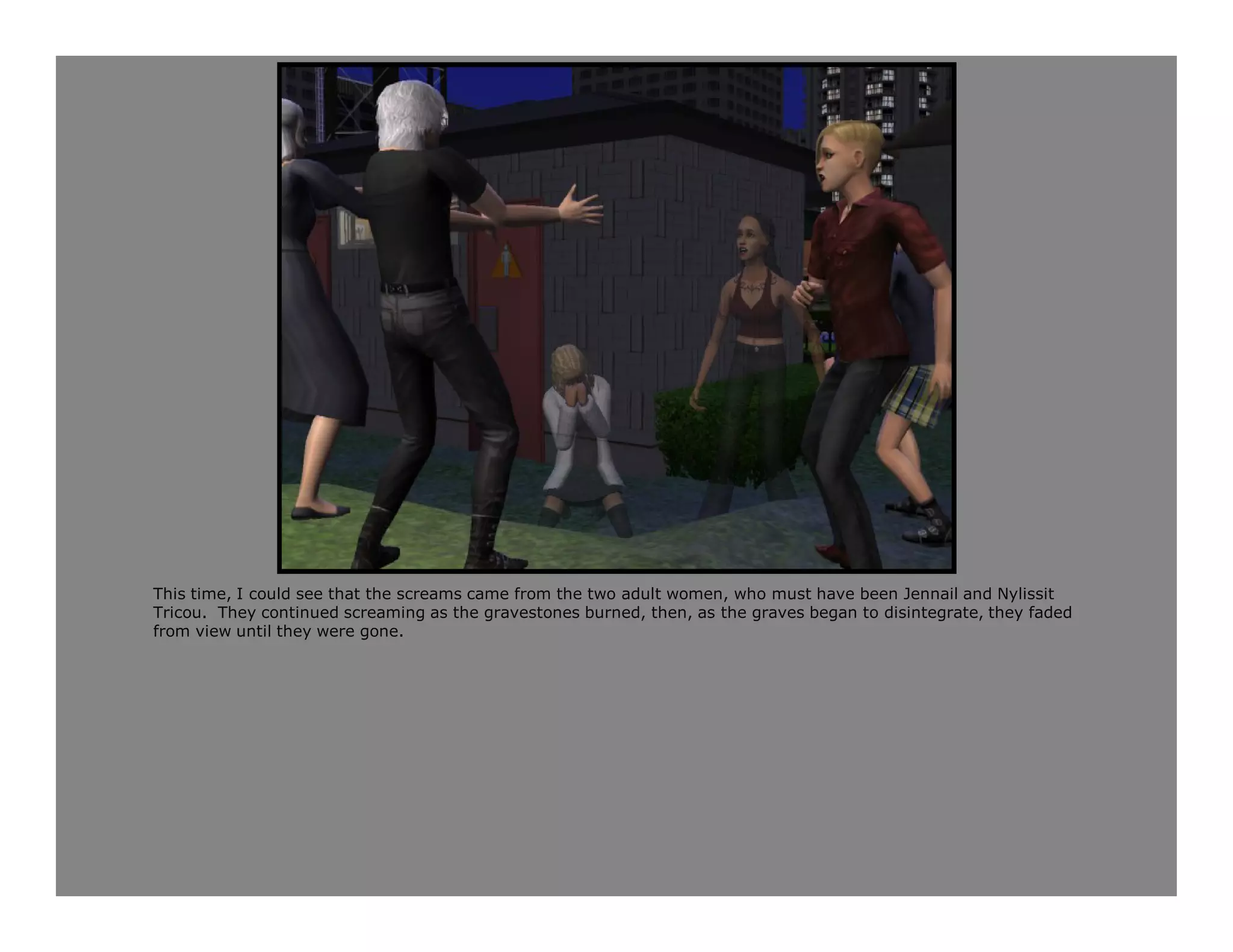 This time, I could see that the screams came from the two adult women, who must have been Jennail and Nylissit
Tricou. They continued screaming as the gravestones burned, then, as the graves began to disintegrate, they faded
from view until they were gone.
 