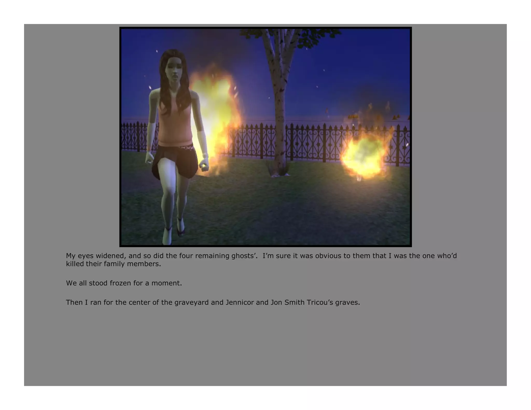 My eyes widened, and so did the four remaining ghosts’. I’m sure it was obvious to them that I was the one who’d
killed their family members.

We all stood frozen for a moment.

Then I ran for the center of the graveyard and Jennicor and Jon Smith Tricou’s graves.
 