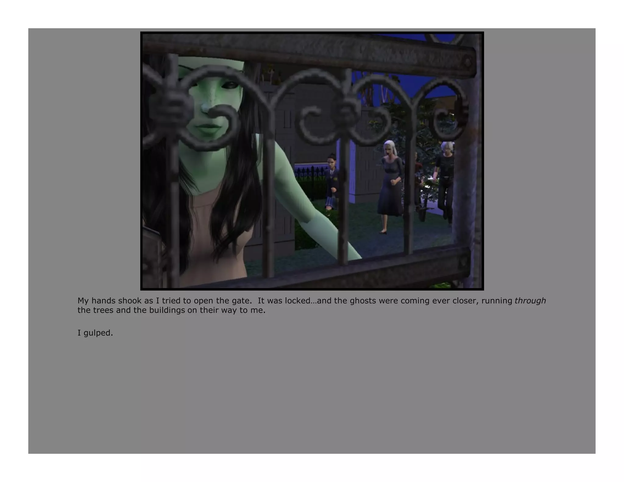 My hands shook as I tried to open the gate. It was locked…and the ghosts were coming ever closer, running through
the trees and the buildings on their way to me.

I gulped.
 