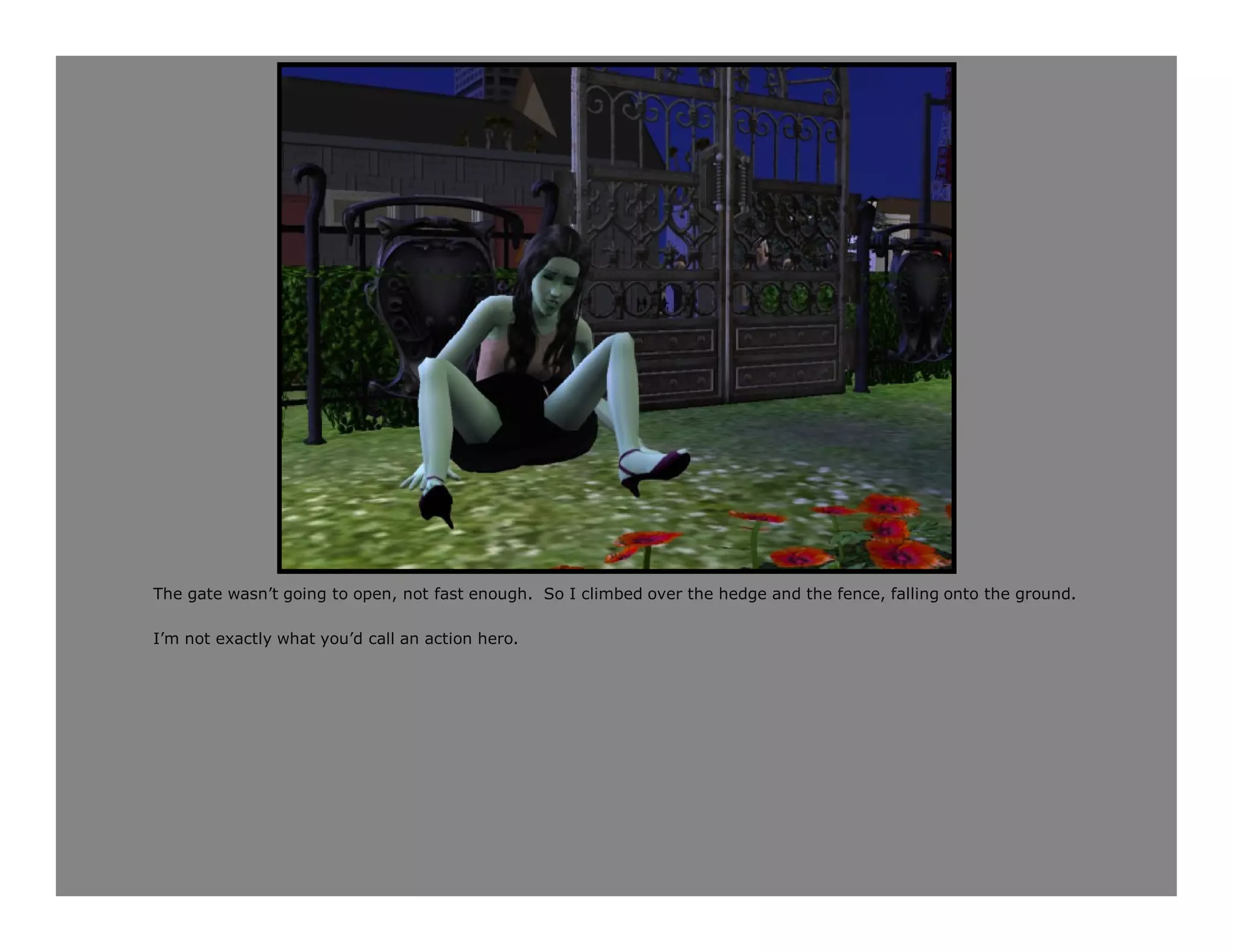 The gate wasn’t going to open, not fast enough. So I climbed over the hedge and the fence, falling onto the ground.

I’m not exactly what you’d call an action hero.
 