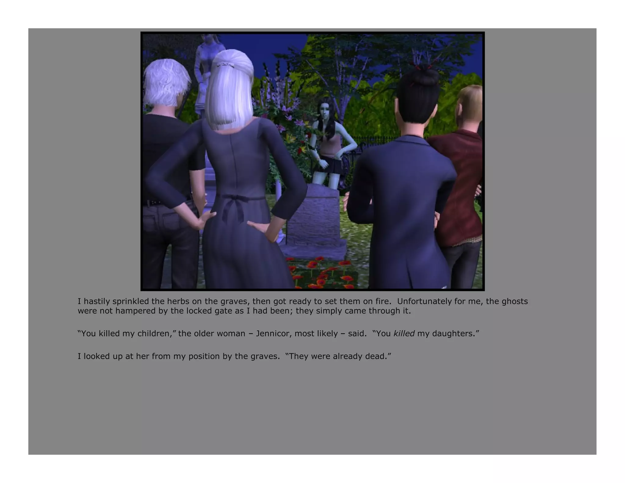 I hastily sprinkled the herbs on the graves, then got ready to set them on fire. Unfortunately for me, the ghosts
were not hampered by the locked gate as I had been; they simply came through it.

“You killed my children,” the older woman – Jennicor, most likely – said. “You killed my daughters.”

I looked up at her from my position by the graves. “They were already dead.”
 