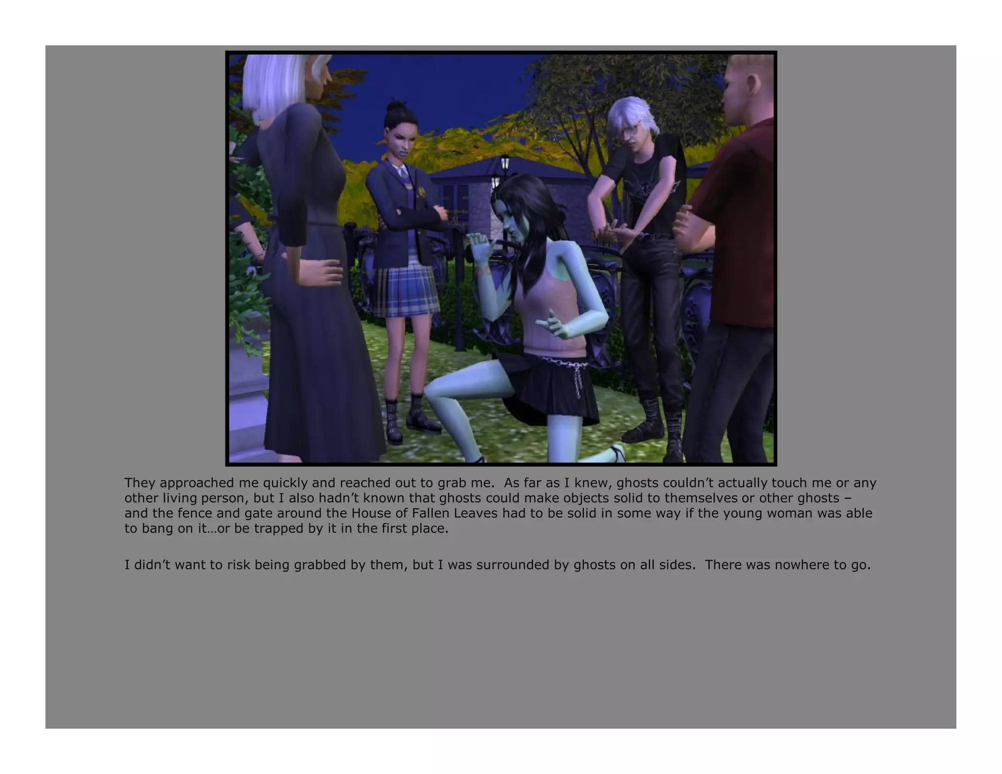 They approached me quickly and reached out to grab me. As far as I knew, ghosts couldn’t actually touch me or any
other living person, but I also hadn’t known that ghosts could make objects solid to themselves or other ghosts –
and the fence and gate around the House of Fallen Leaves had to be solid in some way if the young woman was able
to bang on it…or be trapped by it in the first place.

I didn’t want to risk being grabbed by them, but I was surrounded by ghosts on all sides. There was nowhere to go.
 