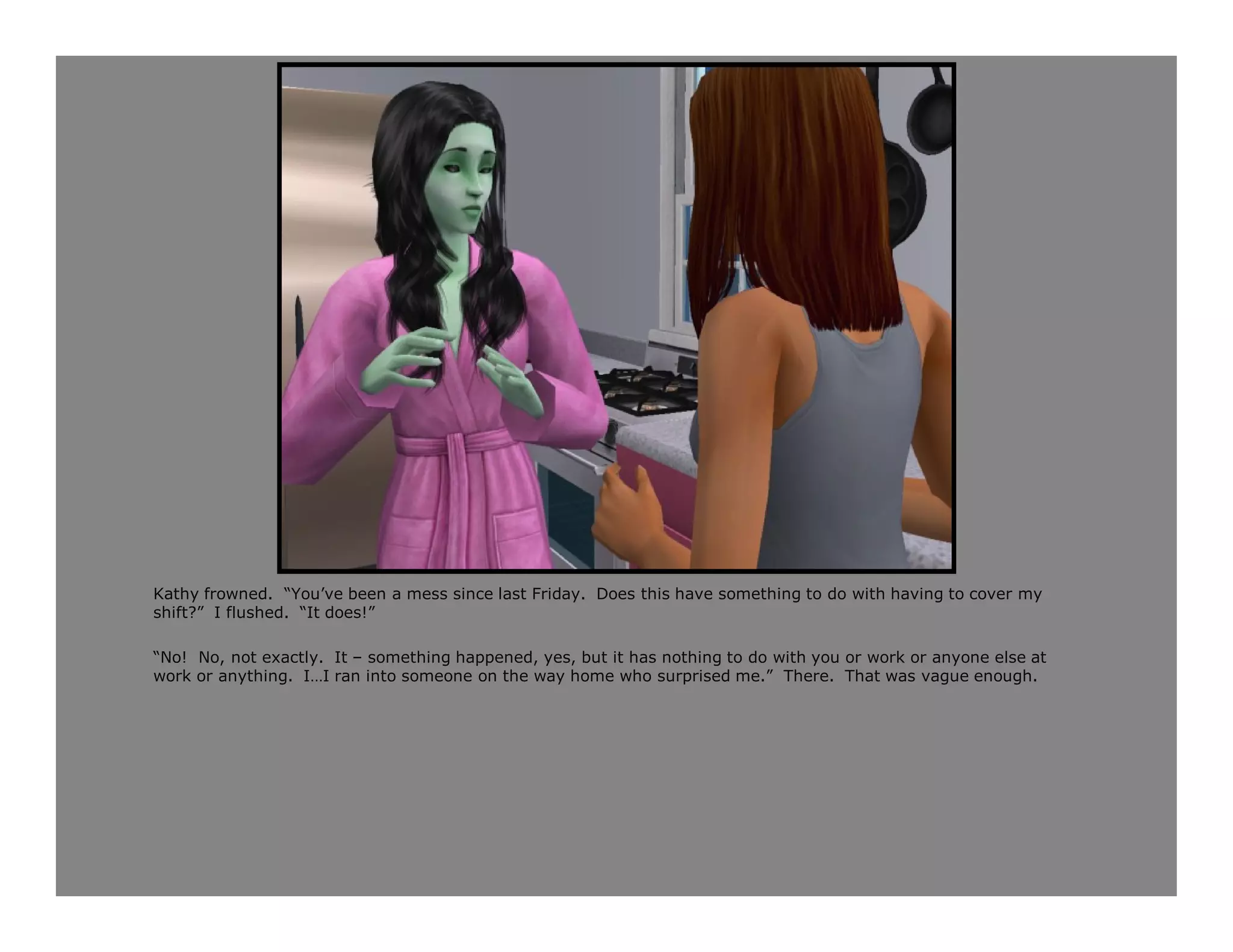 Kathy frowned. “You’ve been a mess since last Friday. Does this have something to do with having to cover my
shift?” I flushed. “It does!”

“No! No, not exactly. It – something happened, yes, but it has nothing to do with you or work or anyone else at
work or anything. I…I ran into someone on the way home who surprised me.” There. That was vague enough.
 