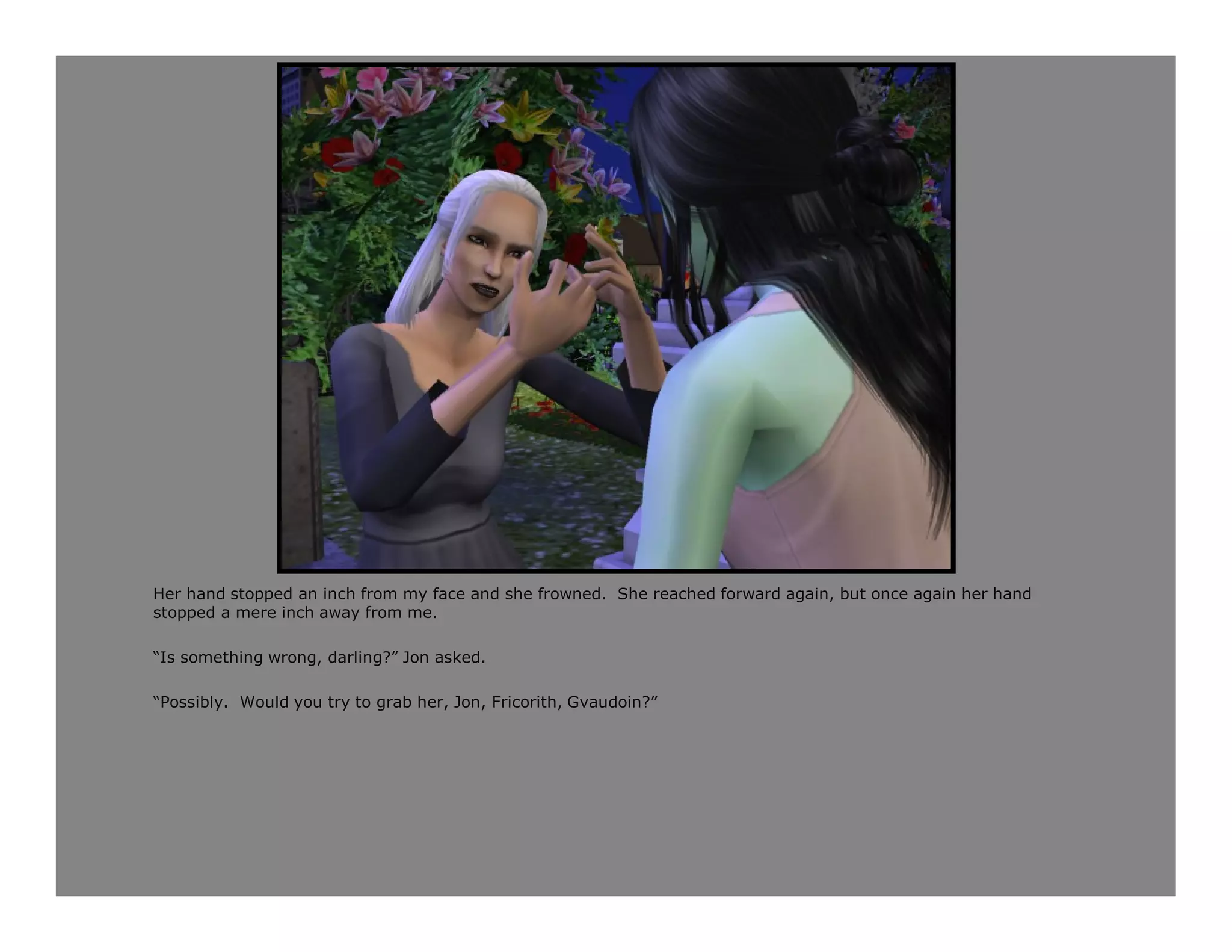 Her hand stopped an inch from my face and she frowned. She reached forward again, but once again her hand
stopped a mere inch away from me.

“Is something wrong, darling?” Jon asked.

“Possibly. Would you try to grab her, Jon, Fricorith, Gvaudoin?”
 