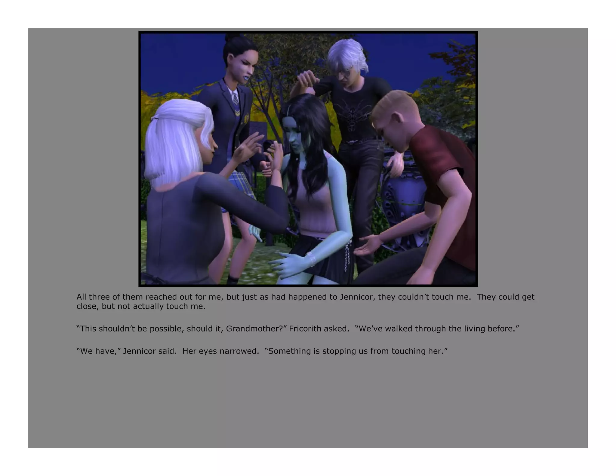 All three of them reached out for me, but just as had happened to Jennicor, they couldn’t touch me. They could get
close, but not actually touch me.

“This shouldn’t be possible, should it, Grandmother?” Fricorith asked. “We’ve walked through the living before.”

“We have,” Jennicor said. Her eyes narrowed. “Something is stopping us from touching her.”
 