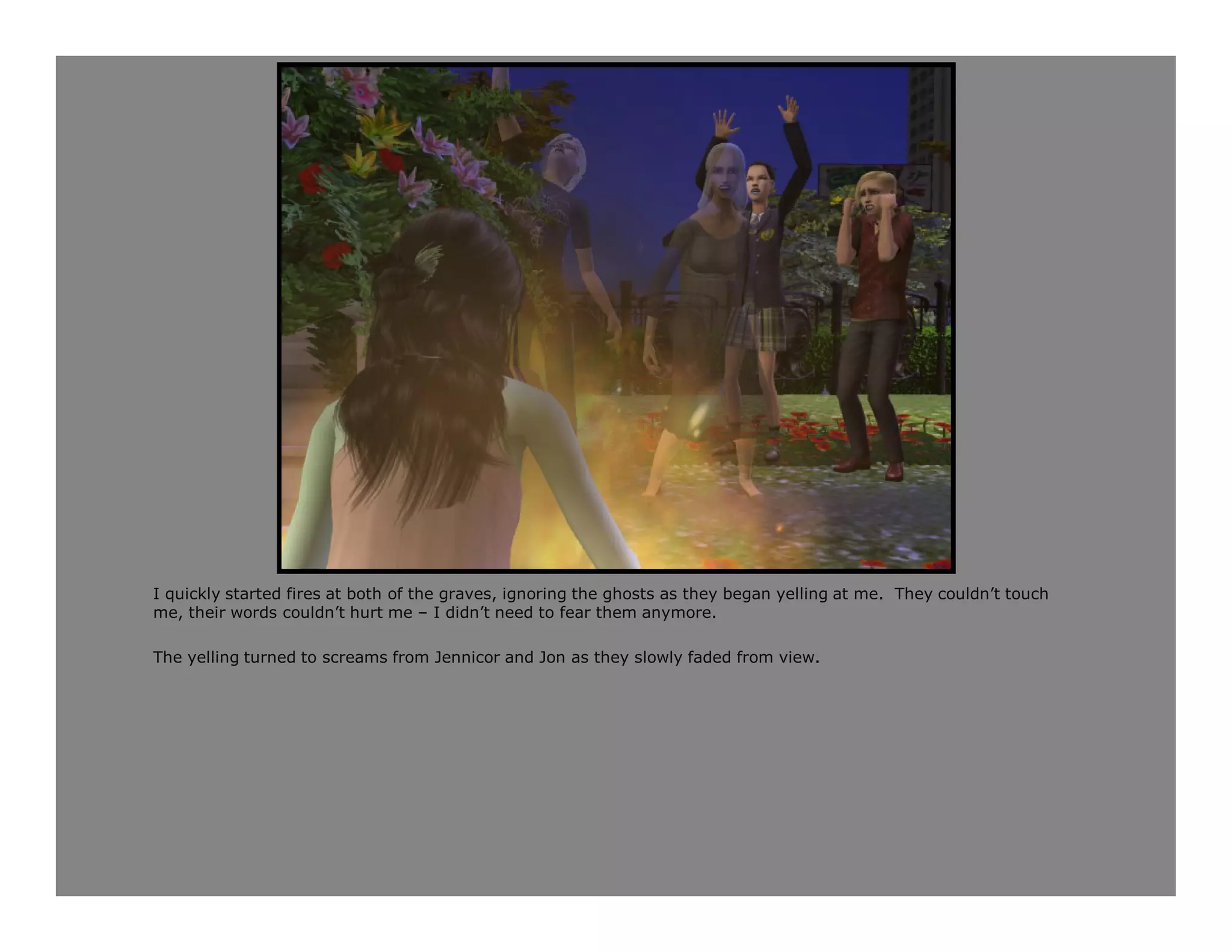 I quickly started fires at both of the graves, ignoring the ghosts as they began yelling at me. They couldn’t touch
me, their words couldn’t hurt me – I didn’t need to fear them anymore.

The yelling turned to screams from Jennicor and Jon as they slowly faded from view.
 