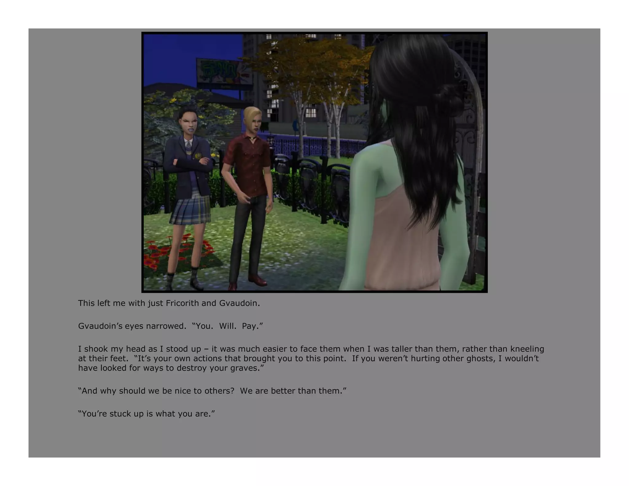 This left me with just Fricorith and Gvaudoin.

Gvaudoin’s eyes narrowed. “You. Will. Pay.”

I shook my head as I stood up – it was much easier to face them when I was taller than them, rather than kneeling
at their feet. “It’s your own actions that brought you to this point. If you weren’t hurting other ghosts, I wouldn’t
have looked for ways to destroy your graves.”

“And why should we be nice to others? We are better than them.”

“You’re stuck up is what you are.”
 