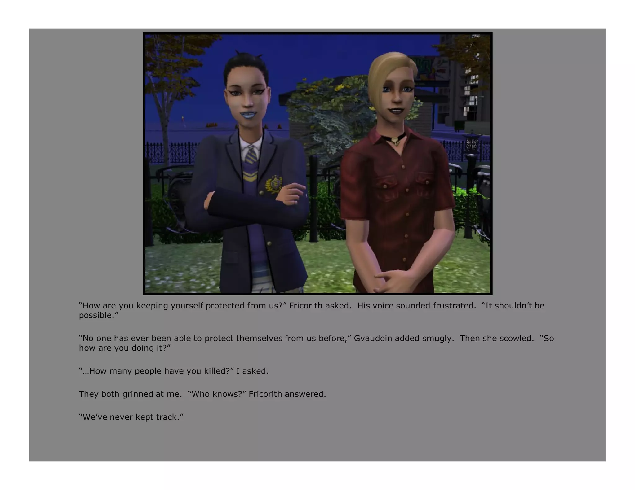“How are you keeping yourself protected from us?” Fricorith asked. His voice sounded frustrated. “It shouldn’t be
possible.”

“No one has ever been able to protect themselves from us before,” Gvaudoin added smugly. Then she scowled. “So
how are you doing it?”

“…How many people have you killed?” I asked.

They both grinned at me. “Who knows?” Fricorith answered.

“We’ve never kept track.”
 