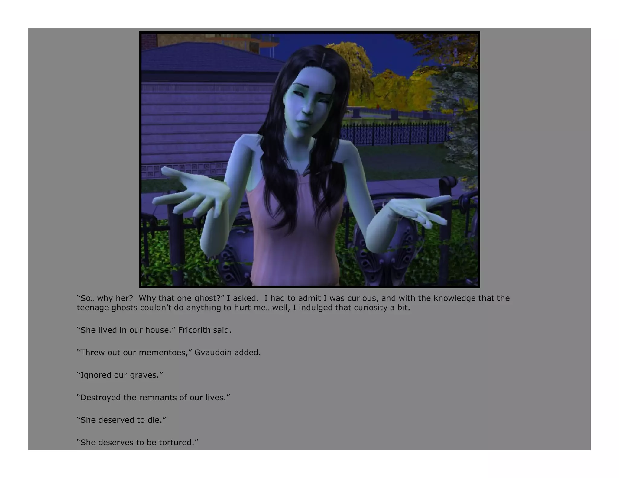 “So…why her? Why that one ghost?” I asked. I had to admit I was curious, and with the knowledge that the
teenage ghosts couldn’t do anything to hurt me…well, I indulged that curiosity a bit.

“She lived in our house,” Fricorith said.

“Threw out our mementoes,” Gvaudoin added.

“Ignored our graves.”

“Destroyed the remnants of our lives.”

“She deserved to die.”

“She deserves to be tortured.”
 