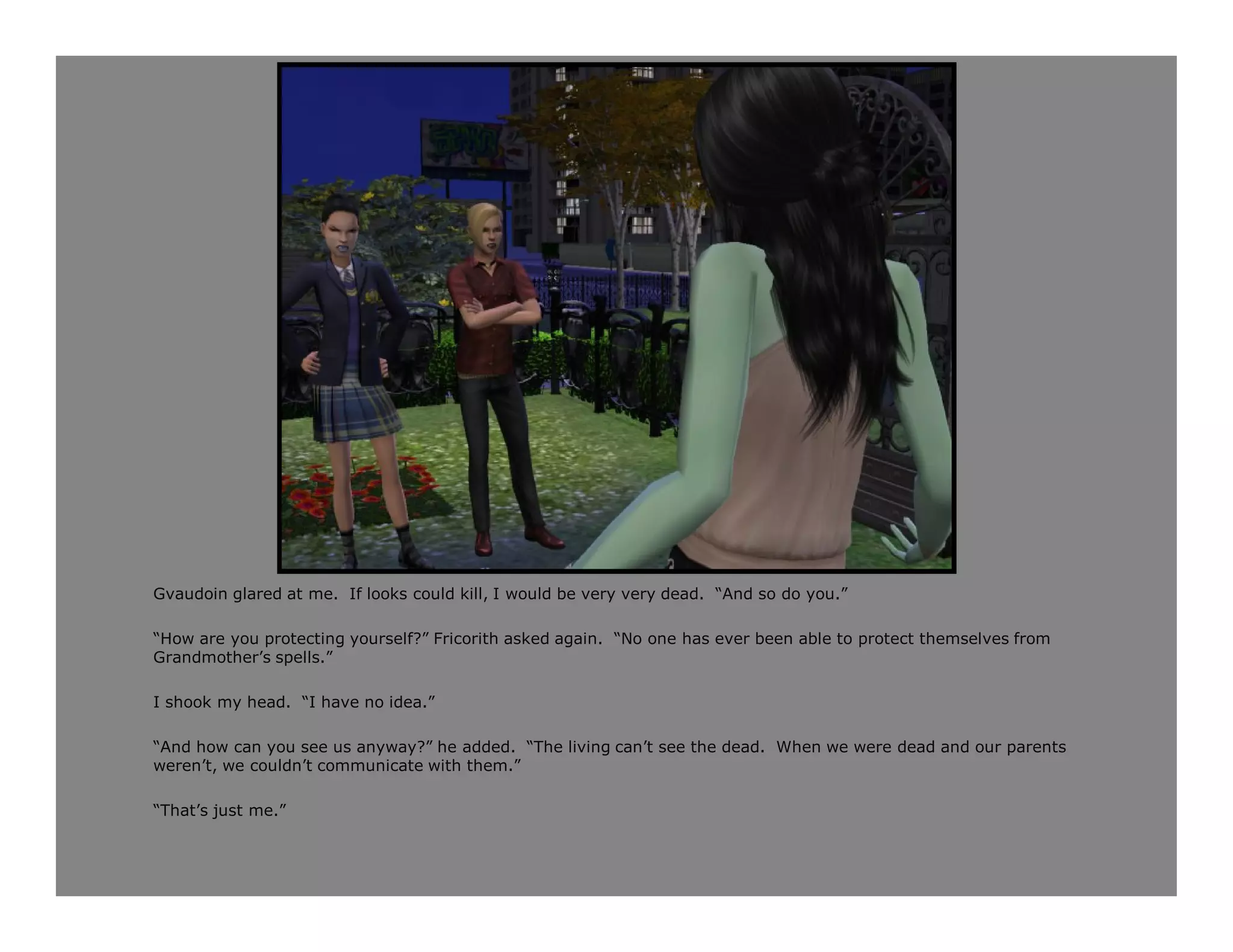 Gvaudoin glared at me. If looks could kill, I would be very very dead. “And so do you.”

“How are you protecting yourself?” Fricorith asked again. “No one has ever been able to protect themselves from
Grandmother’s spells.”

I shook my head. “I have no idea.”

“And how can you see us anyway?” he added. “The living can’t see the dead. When we were dead and our parents
weren’t, we couldn’t communicate with them.”

“That’s just me.”
 