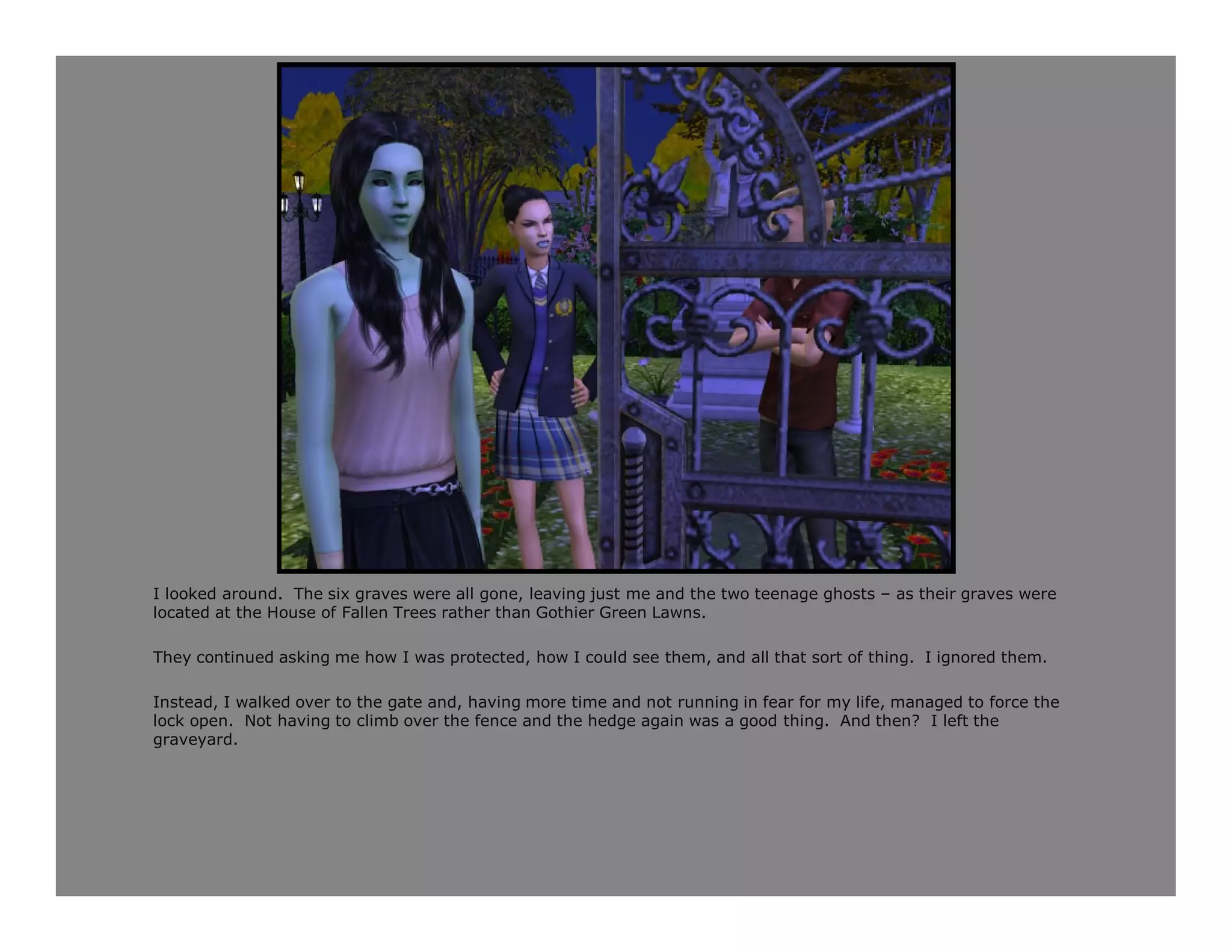 I looked around. The six graves were all gone, leaving just me and the two teenage ghosts – as their graves were
located at the House of Fallen Trees rather than Gothier Green Lawns.

They continued asking me how I was protected, how I could see them, and all that sort of thing. I ignored them.

Instead, I walked over to the gate and, having more time and not running in fear for my life, managed to force the
lock open. Not having to climb over the fence and the hedge again was a good thing. And then? I left the
graveyard.
 