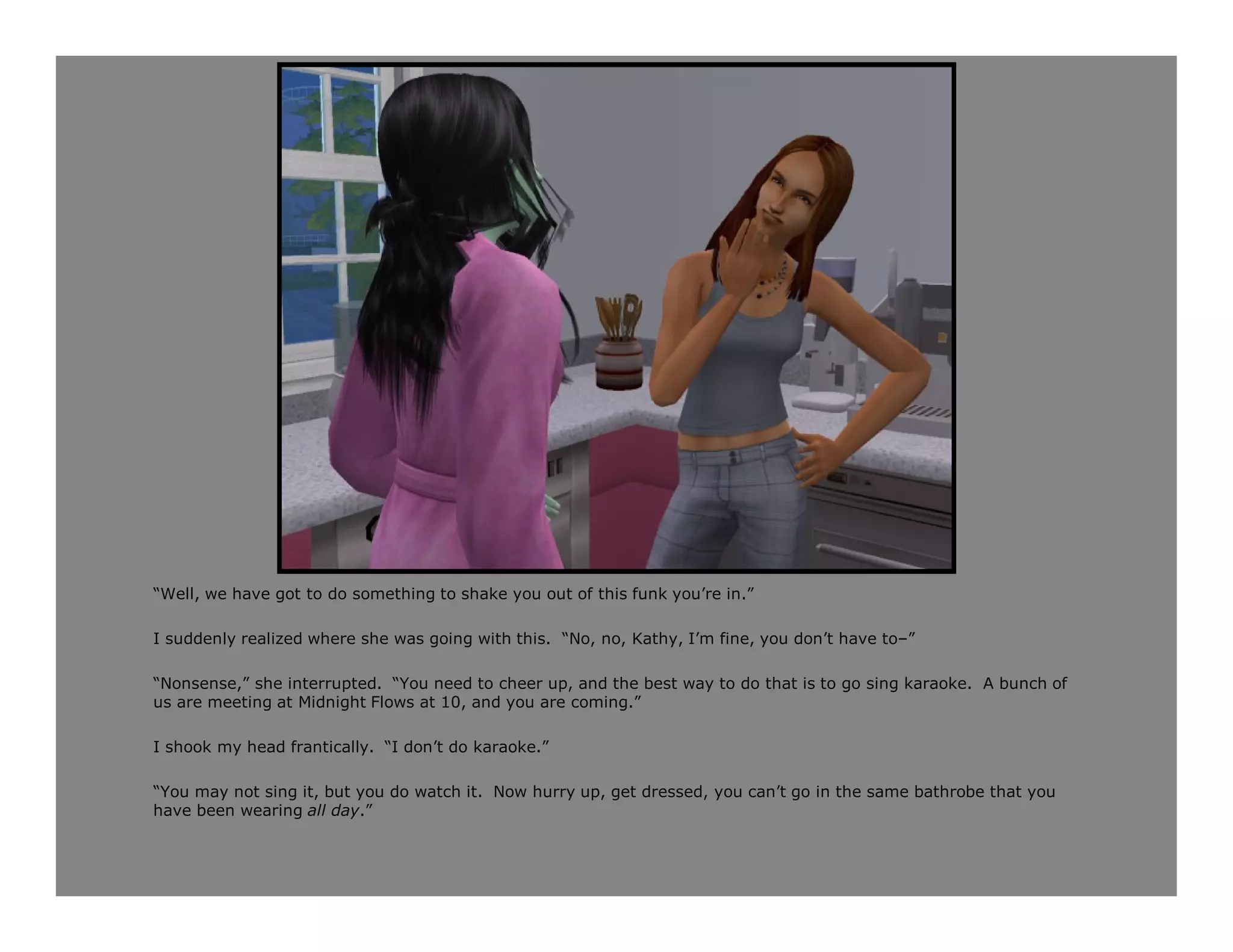 “Well, we have got to do something to shake you out of this funk you’re in.”

I suddenly realized where she was going with this. “No, no, Kathy, I’m fine, you don’t have to–”

“Nonsense,” she interrupted. “You need to cheer up, and the best way to do that is to go sing karaoke. A bunch of
us are meeting at Midnight Flows at 10, and you are coming.”

I shook my head frantically. “I don’t do karaoke.”

“You may not sing it, but you do watch it. Now hurry up, get dressed, you can’t go in the same bathrobe that you
have been wearing all day.”
 