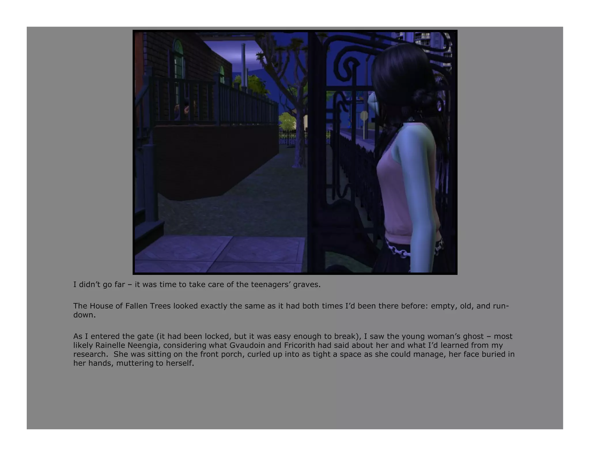 I didn’t go far – it was time to take care of the teenagers’ graves.

The House of Fallen Trees looked exactly the same as it had both times I’d been there before: empty, old, and run-
down.

As I entered the gate (it had been locked, but it was easy enough to break), I saw the young woman’s ghost – most
likely Rainelle Neengia, considering what Gvaudoin and Fricorith had said about her and what I’d learned from my
research. She was sitting on the front porch, curled up into as tight a space as she could manage, her face buried in
her hands, muttering to herself.
 