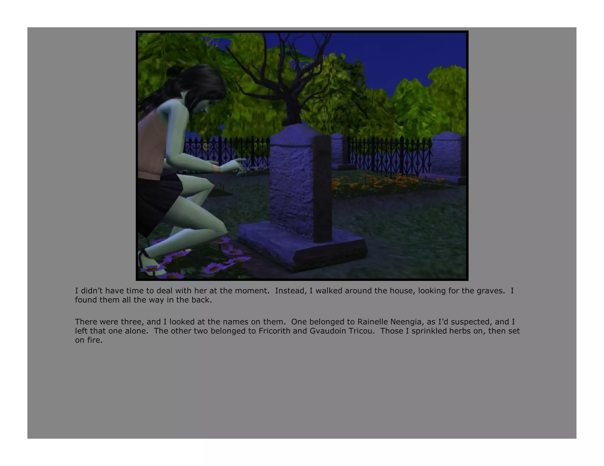 I didn’t have time to deal with her at the moment. Instead, I walked around the house, looking for the graves. I
found them all the way in the back.

There were three, and I looked at the names on them. One belonged to Rainelle Neengia, as I’d suspected, and I
left that one alone. The other two belonged to Fricorith and Gvaudoin Tricou. Those I sprinkled herbs on, then set
on fire.
 