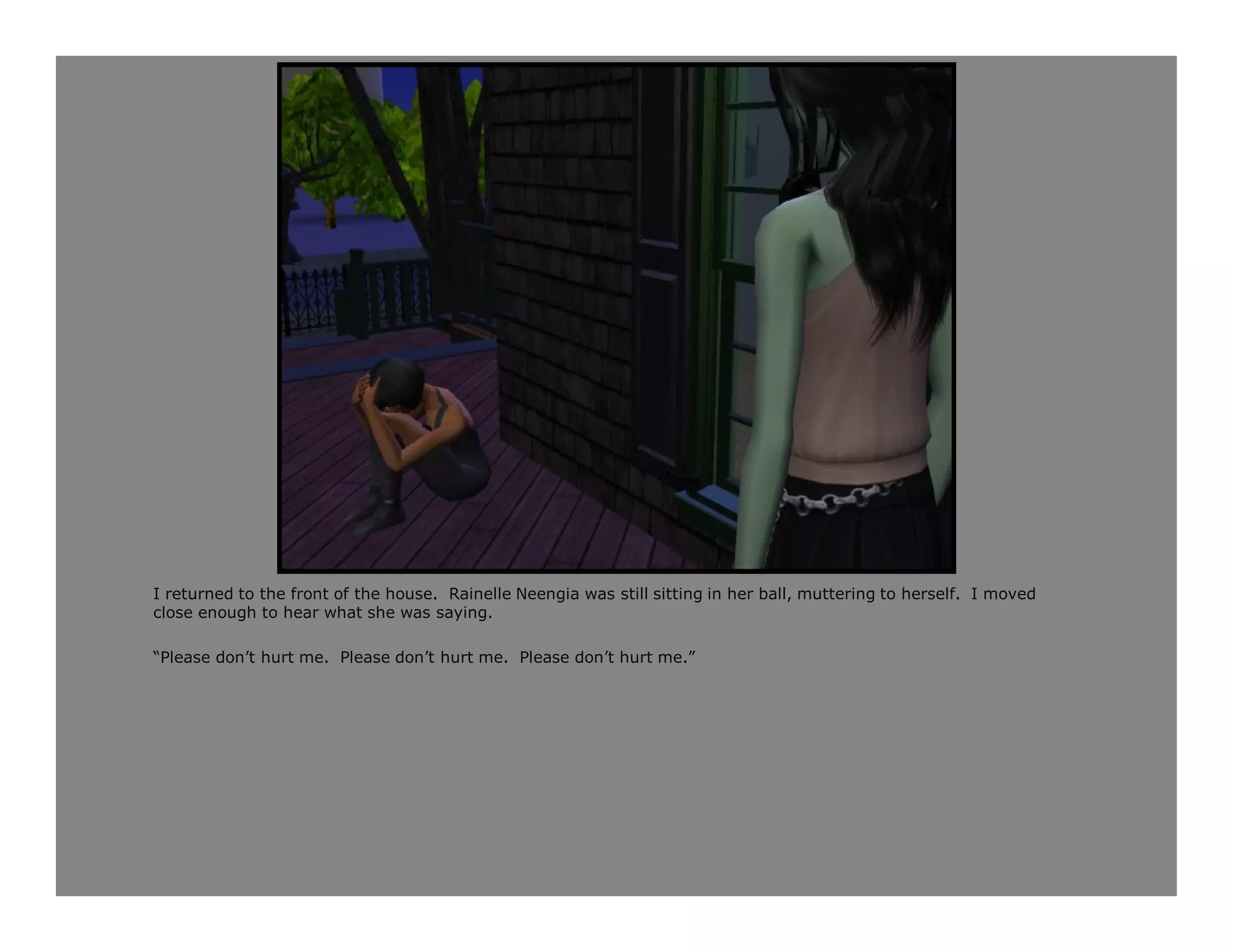 I returned to the front of the house. Rainelle Neengia was still sitting in her ball, muttering to herself. I moved
close enough to hear what she was saying.

“Please don’t hurt me. Please don’t hurt me. Please don’t hurt me.”
 