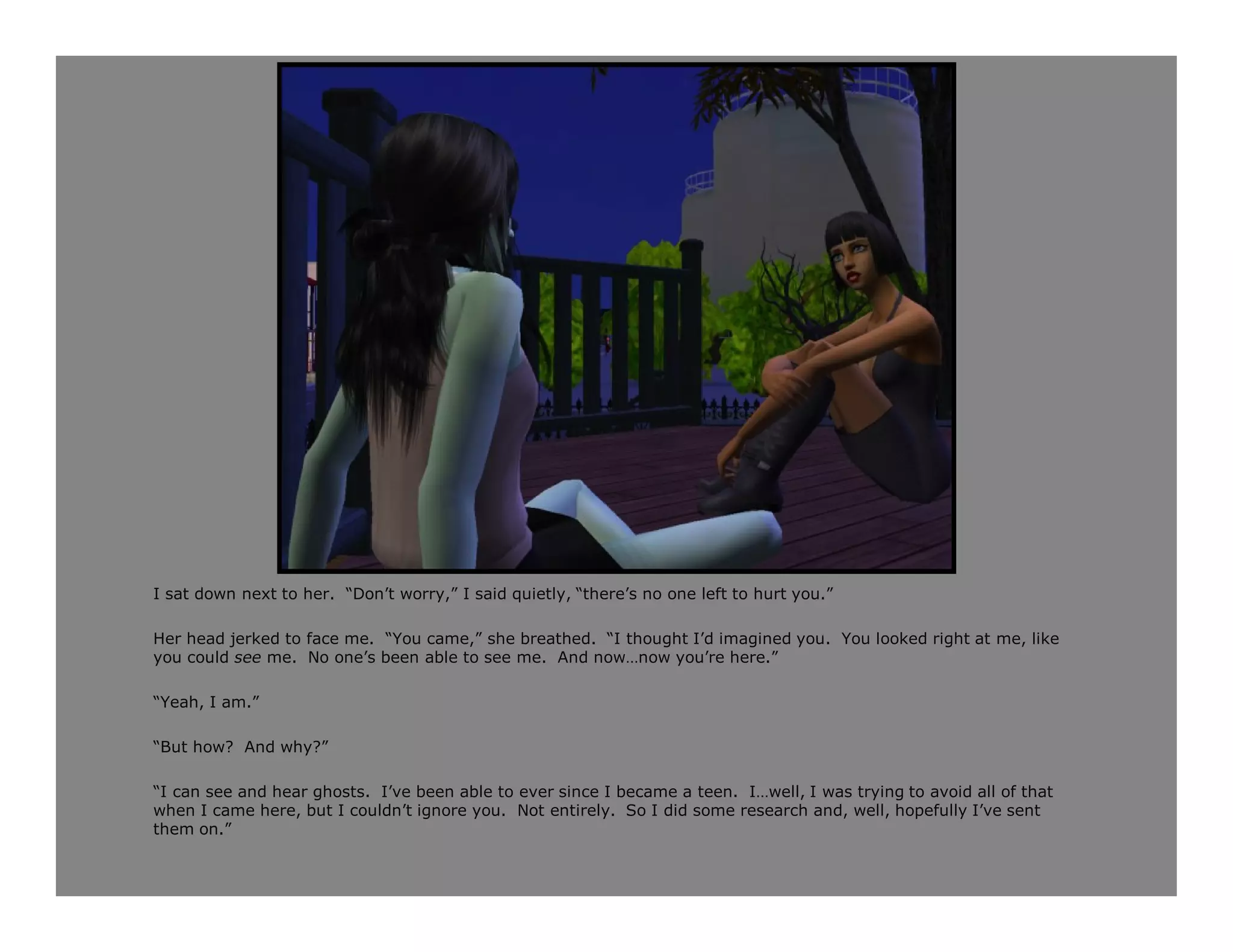 I sat down next to her. “Don’t worry,” I said quietly, “there’s no one left to hurt you.”

Her head jerked to face me. “You came,” she breathed. “I thought I’d imagined you. You looked right at me, like
you could see me. No one’s been able to see me. And now…now you’re here.”

“Yeah, I am.”

“But how? And why?”

“I can see and hear ghosts. I’ve been able to ever since I became a teen. I…well, I was trying to avoid all of that
when I came here, but I couldn’t ignore you. Not entirely. So I did some research and, well, hopefully I’ve sent
them on.”
 