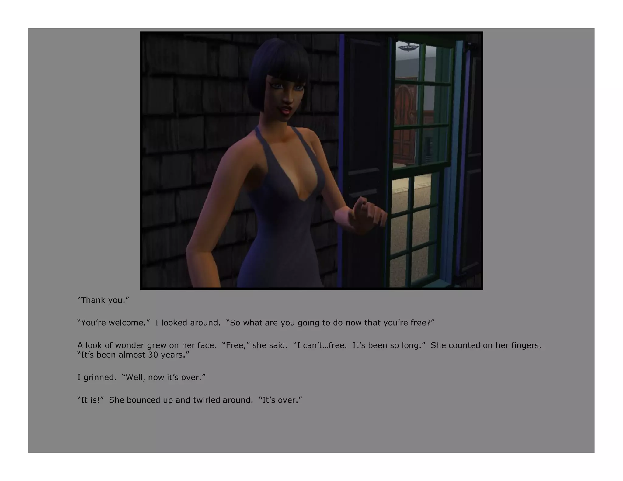 “Thank you.”

“You’re welcome.” I looked around. “So what are you going to do now that you’re free?”

A look of wonder grew on her face. “Free,” she said. “I can’t…free. It’s been so long.” She counted on her fingers.
“It’s been almost 30 years.”

I grinned. “Well, now it’s over.”

“It is!” She bounced up and twirled around. “It’s over.”
 