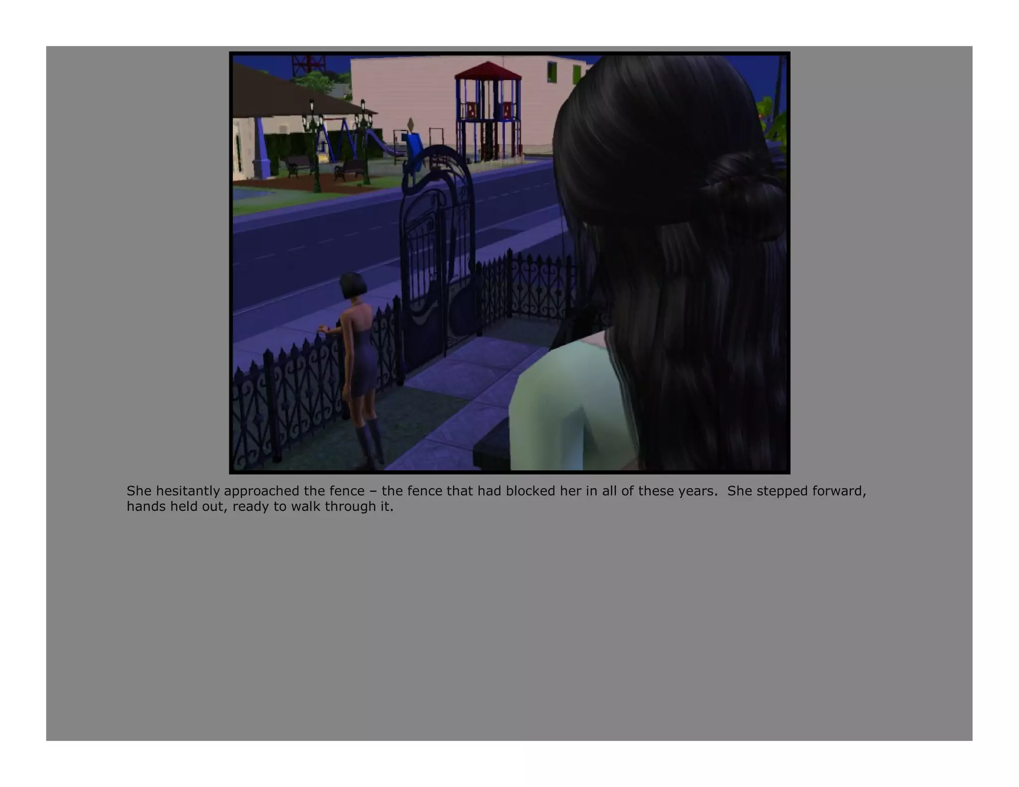 She hesitantly approached the fence – the fence that had blocked her in all of these years. She stepped forward,
hands held out, ready to walk through it.
 