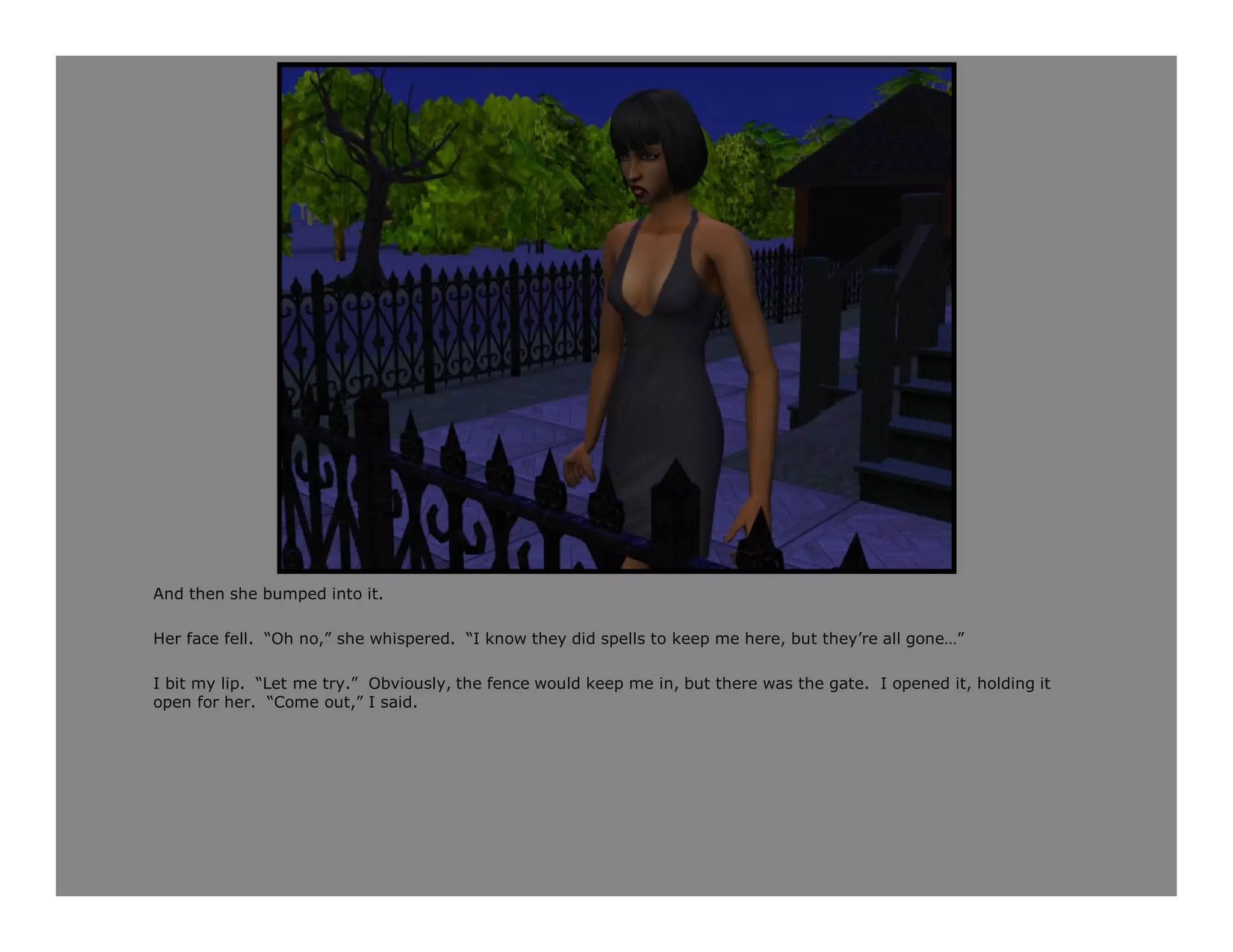 And then she bumped into it.

Her face fell. “Oh no,” she whispered. “I know they did spells to keep me here, but they’re all gone…”

I bit my lip. “Let me try.” Obviously, the fence would keep me in, but there was the gate. I opened it, holding it
open for her. “Come out,” I said.
 