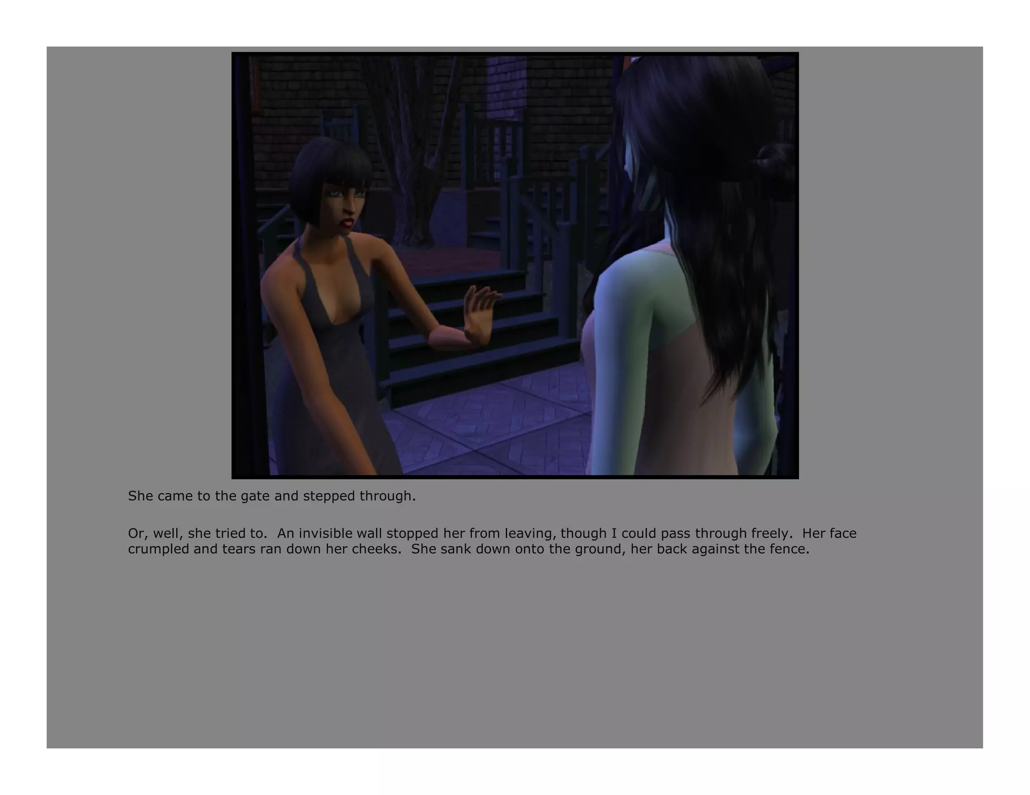 She came to the gate and stepped through.

Or, well, she tried to. An invisible wall stopped her from leaving, though I could pass through freely. Her face
crumpled and tears ran down her cheeks. She sank down onto the ground, her back against the fence.
 