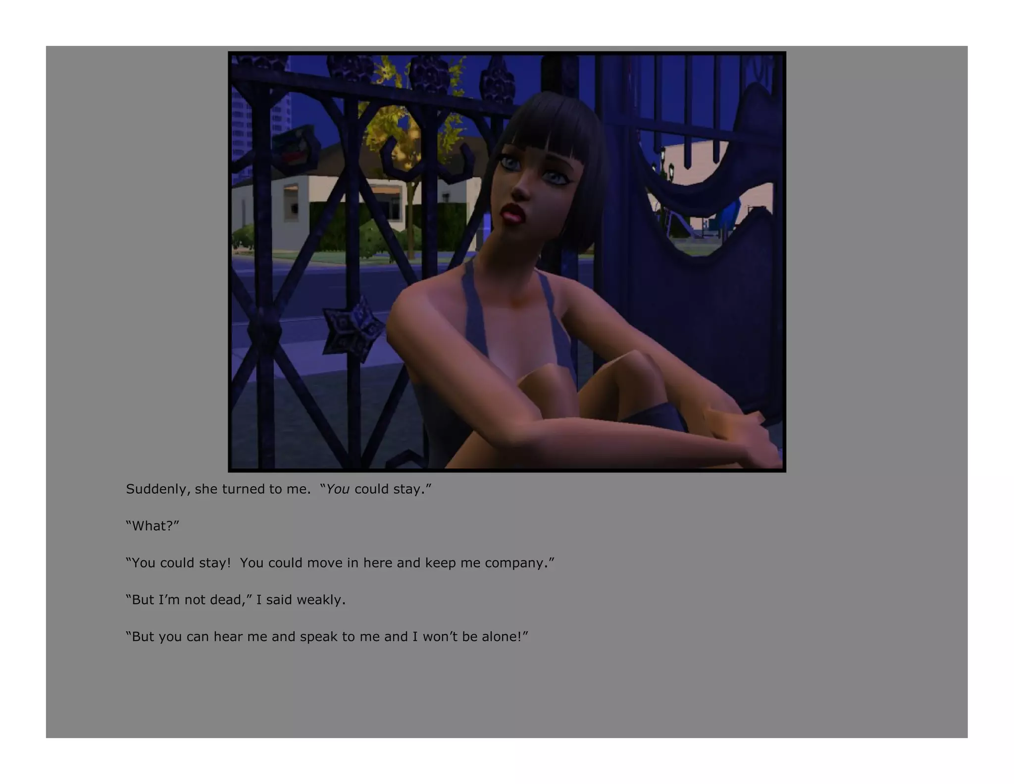 Suddenly, she turned to me. “You could stay.”

“What?”

“You could stay! You could move in here and keep me company.”

“But I’m not dead,” I said weakly.

“But you can hear me and speak to me and I won’t be alone!”
 