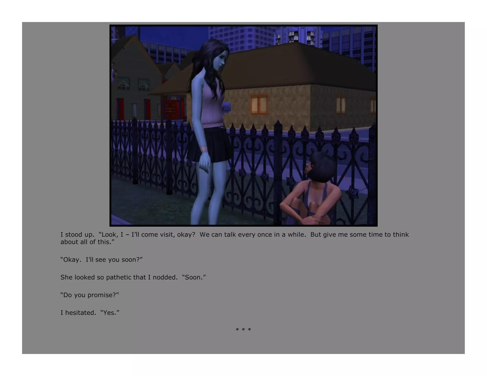 I stood up. “Look, I – I’ll come visit, okay? We can talk every once in a while. But give me some time to think
about all of this.”

“Okay. I’ll see you soon?”

She looked so pathetic that I nodded. “Soon.”

“Do you promise?”

I hesitated. “Yes.”

                                                       ***
 