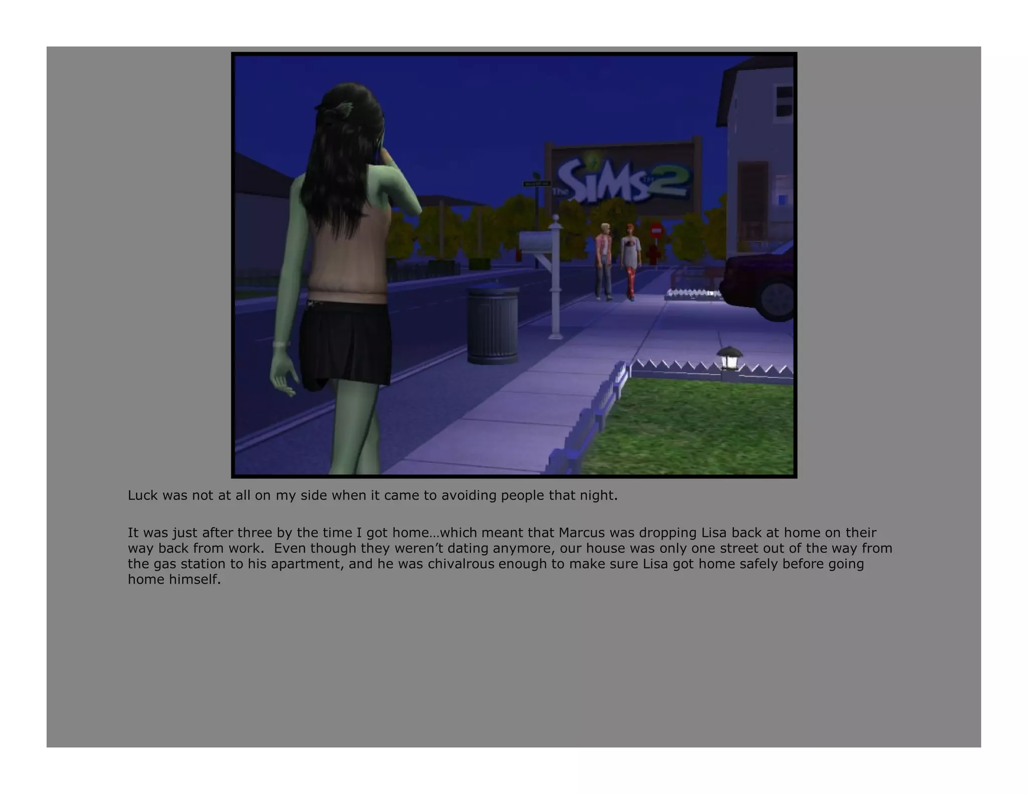 Luck was not at all on my side when it came to avoiding people that night.

It was just after three by the time I got home…which meant that Marcus was dropping Lisa back at home on their
way back from work. Even though they weren’t dating anymore, our house was only one street out of the way from
the gas station to his apartment, and he was chivalrous enough to make sure Lisa got home safely before going
home himself.
 