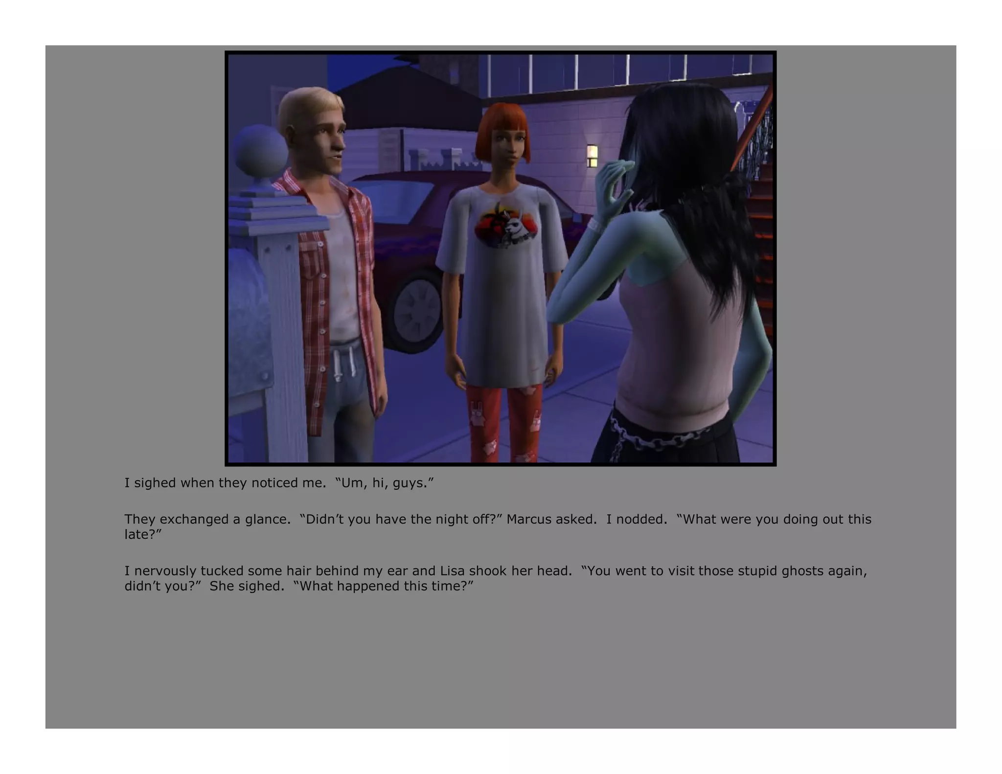 I sighed when they noticed me. “Um, hi, guys.”

They exchanged a glance. “Didn’t you have the night off?” Marcus asked. I nodded. “What were you doing out this
late?”

I nervously tucked some hair behind my ear and Lisa shook her head. “You went to visit those stupid ghosts again,
didn’t you?” She sighed. “What happened this time?”
 