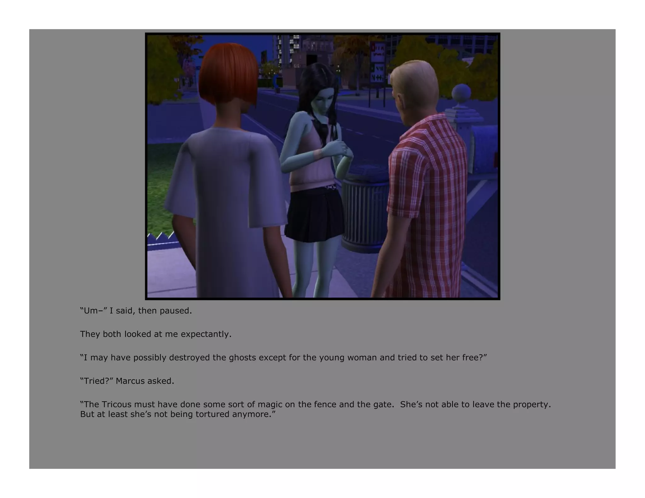 “Um–” I said, then paused.

They both looked at me expectantly.

“I may have possibly destroyed the ghosts except for the young woman and tried to set her free?”

“Tried?” Marcus asked.

“The Tricous must have done some sort of magic on the fence and the gate. She’s not able to leave the property.
But at least she’s not being tortured anymore.”
 