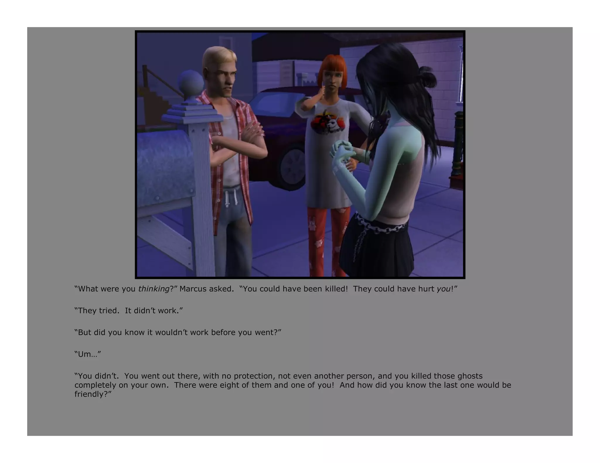 “What were you thinking?” Marcus asked. “You could have been killed! They could have hurt you!”

“They tried. It didn’t work.”

“But did you know it wouldn’t work before you went?”

“Um…”

“You didn’t. You went out there, with no protection, not even another person, and you killed those ghosts
completely on your own. There were eight of them and one of you! And how did you know the last one would be
friendly?”
 