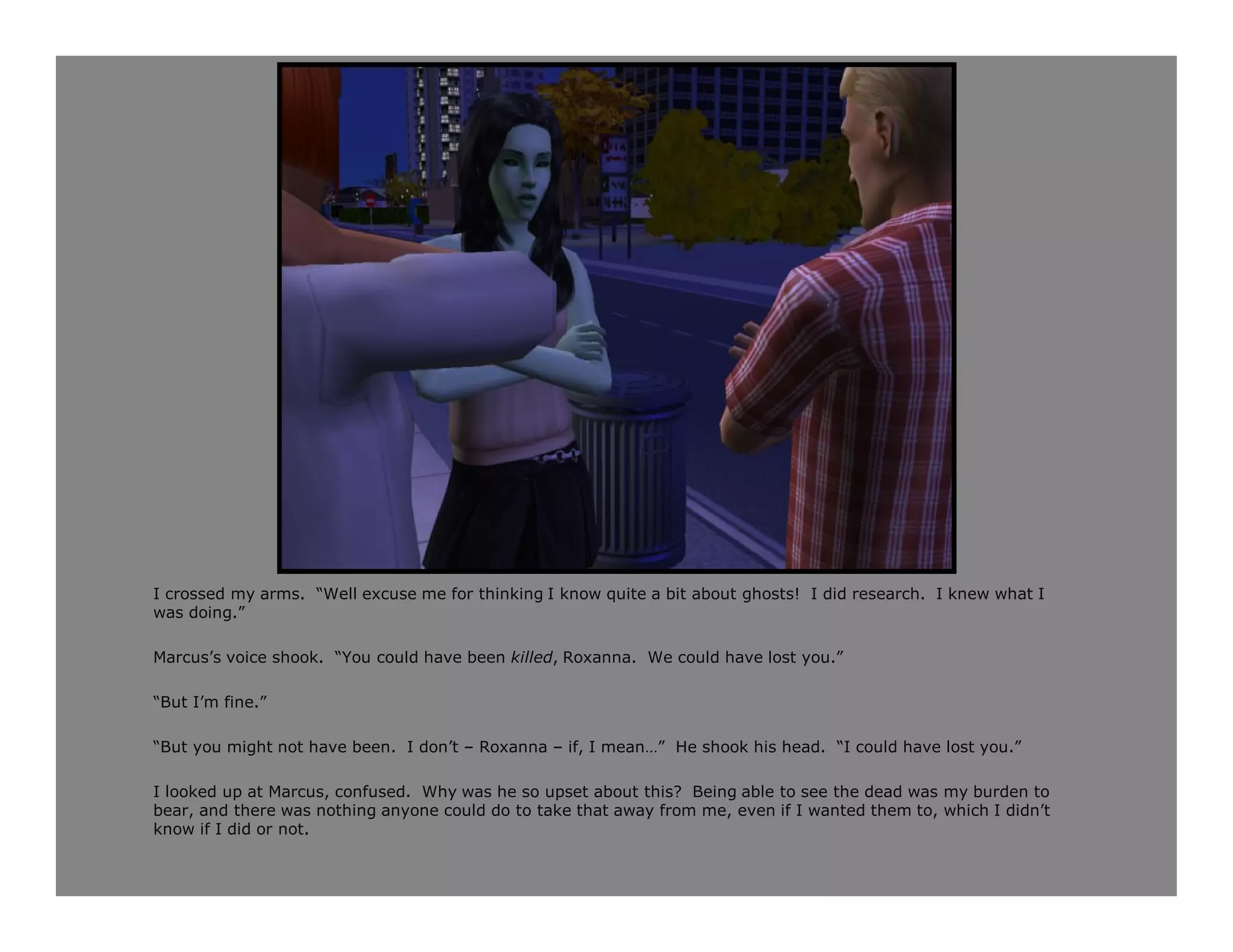 I crossed my arms. “Well excuse me for thinking I know quite a bit about ghosts! I did research. I knew what I
was doing.”

Marcus’s voice shook. “You could have been killed, Roxanna. We could have lost you.”

“But I’m fine.”

“But you might not have been. I don’t – Roxanna – if, I mean…” He shook his head. “I could have lost you.”

I looked up at Marcus, confused. Why was he so upset about this? Being able to see the dead was my burden to
bear, and there was nothing anyone could do to take that away from me, even if I wanted them to, which I didn’t
know if I did or not.
 