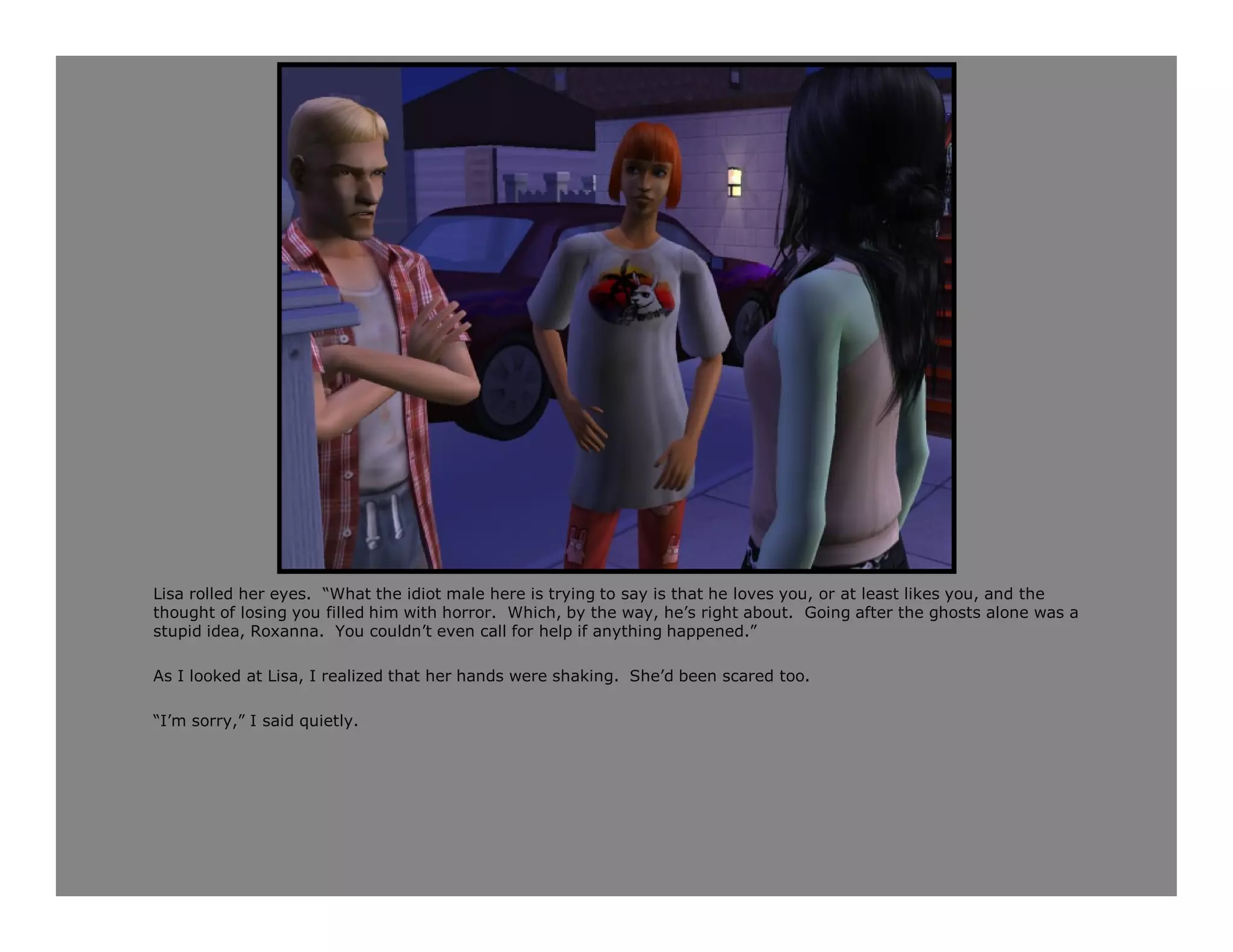 Lisa rolled her eyes. “What the idiot male here is trying to say is that he loves you, or at least likes you, and the
thought of losing you filled him with horror. Which, by the way, he’s right about. Going after the ghosts alone was a
stupid idea, Roxanna. You couldn’t even call for help if anything happened.”

As I looked at Lisa, I realized that her hands were shaking. She’d been scared too.

“I’m sorry,” I said quietly.
 