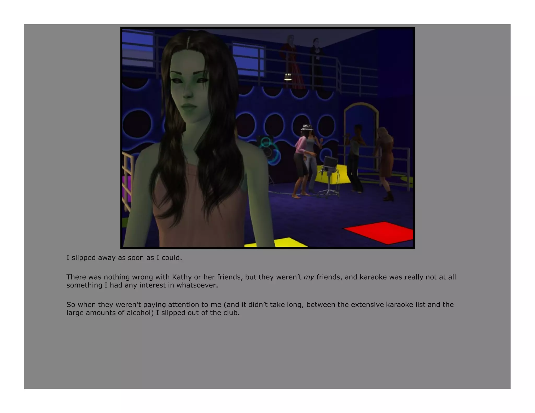 I slipped away as soon as I could.

There was nothing wrong with Kathy or her friends, but they weren’t my friends, and karaoke was really not at all
something I had any interest in whatsoever.

So when they weren’t paying attention to me (and it didn’t take long, between the extensive karaoke list and the
large amounts of alcohol) I slipped out of the club.
 