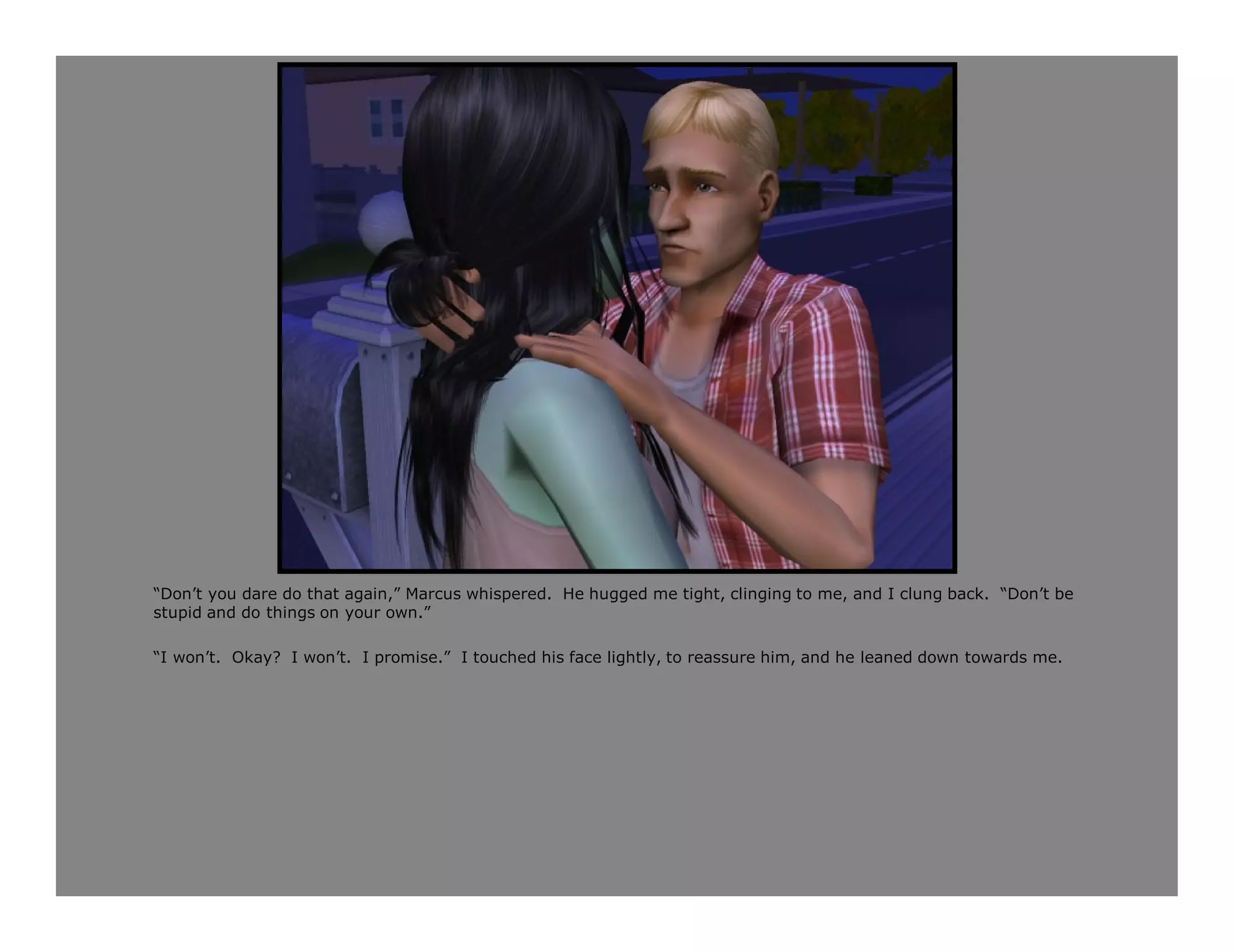 “Don’t you dare do that again,” Marcus whispered. He hugged me tight, clinging to me, and I clung back. “Don’t be
stupid and do things on your own.”

“I won’t. Okay? I won’t. I promise.” I touched his face lightly, to reassure him, and he leaned down towards me.
 