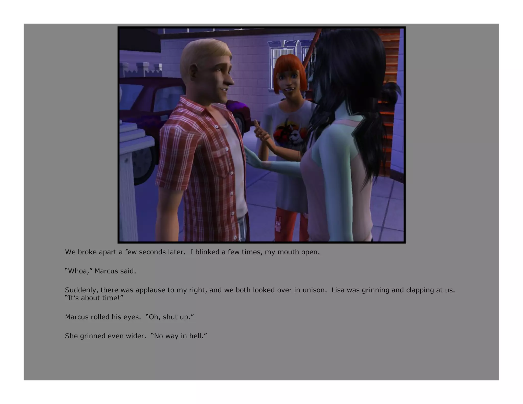We broke apart a few seconds later. I blinked a few times, my mouth open.

“Whoa,” Marcus said.

Suddenly, there was applause to my right, and we both looked over in unison. Lisa was grinning and clapping at us.
“It’s about time!”

Marcus rolled his eyes. “Oh, shut up.”

She grinned even wider. “No way in hell.”
 
